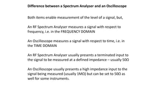 Difference between a Spectrum Analyser and an Oscilloscope
Both items enable measurement of the level of a signal, but,
An RF Spectrum Analyser measures a signal with respect to
frequency, i.e. in the FREQUENCY DOMAIN
An Oscilloscope measures a signal with respect to time, i.e. in
the TIME DOMAIN
An RF Spectrum Analyser usually presents a terminated input to
the signal to be measured at a defined impedance – usually 50Ω
An Oscilloscope usually presents a high impedance input to the
signal being measured (usually 1MΩ) but can be set to 50Ω as
well for some instruments.
 