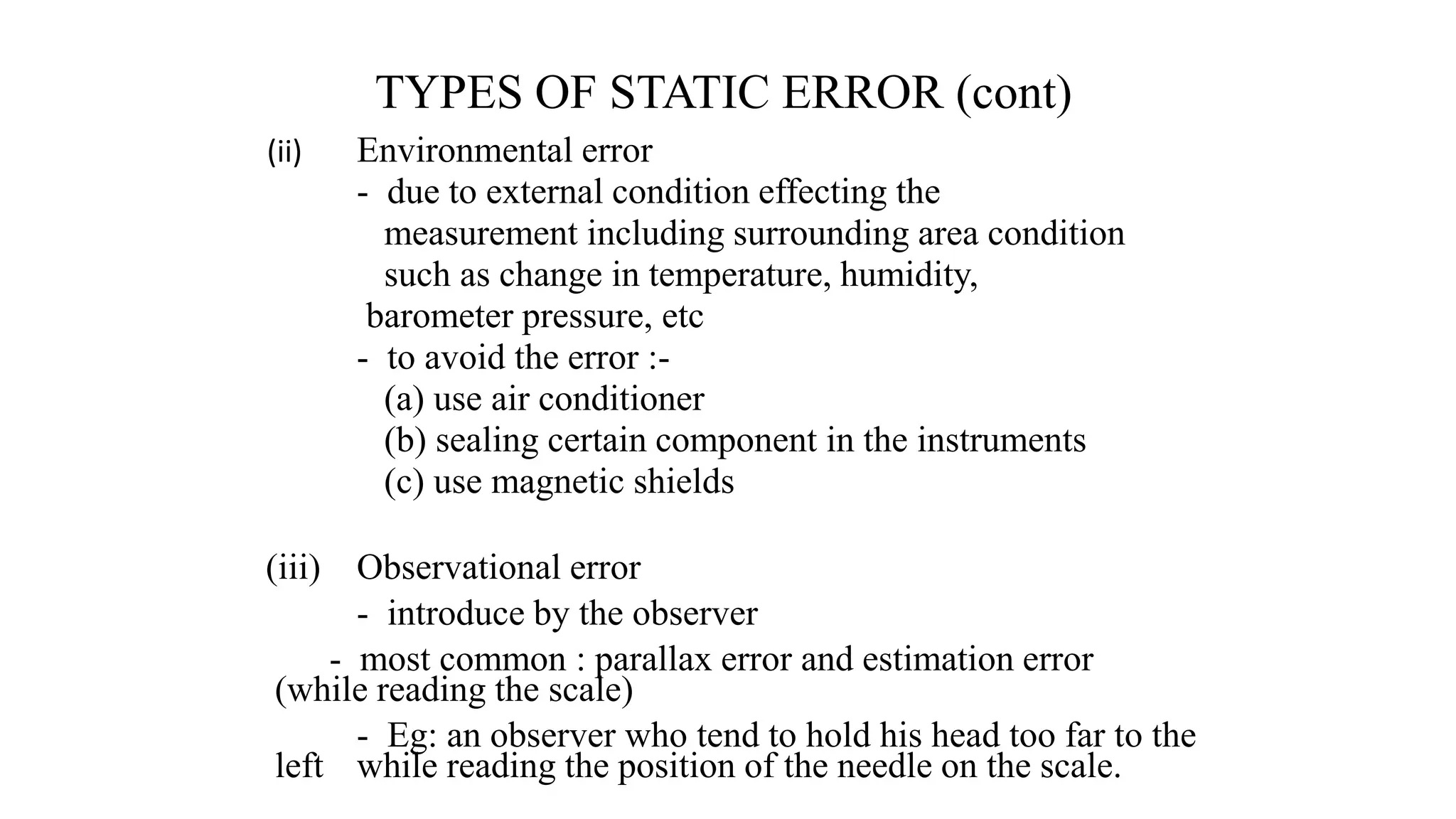TYPES OF STATIC ERROR (cont)
(ii) Environmental error
- due to external condition effecting the
measurement including surrounding area condition
such as change in temperature, humidity,
barometer pressure, etc
- to avoid the error :-
(a) use air conditioner
(b) sealing certain component in the instruments
(c) use magnetic shields
(iii) Observational error
- introduce by the observer
- most common : parallax error and estimation error
(while reading the scale)
- Eg: an observer who tend to hold his head too far to the
left while reading the position of the needle on the scale.
 