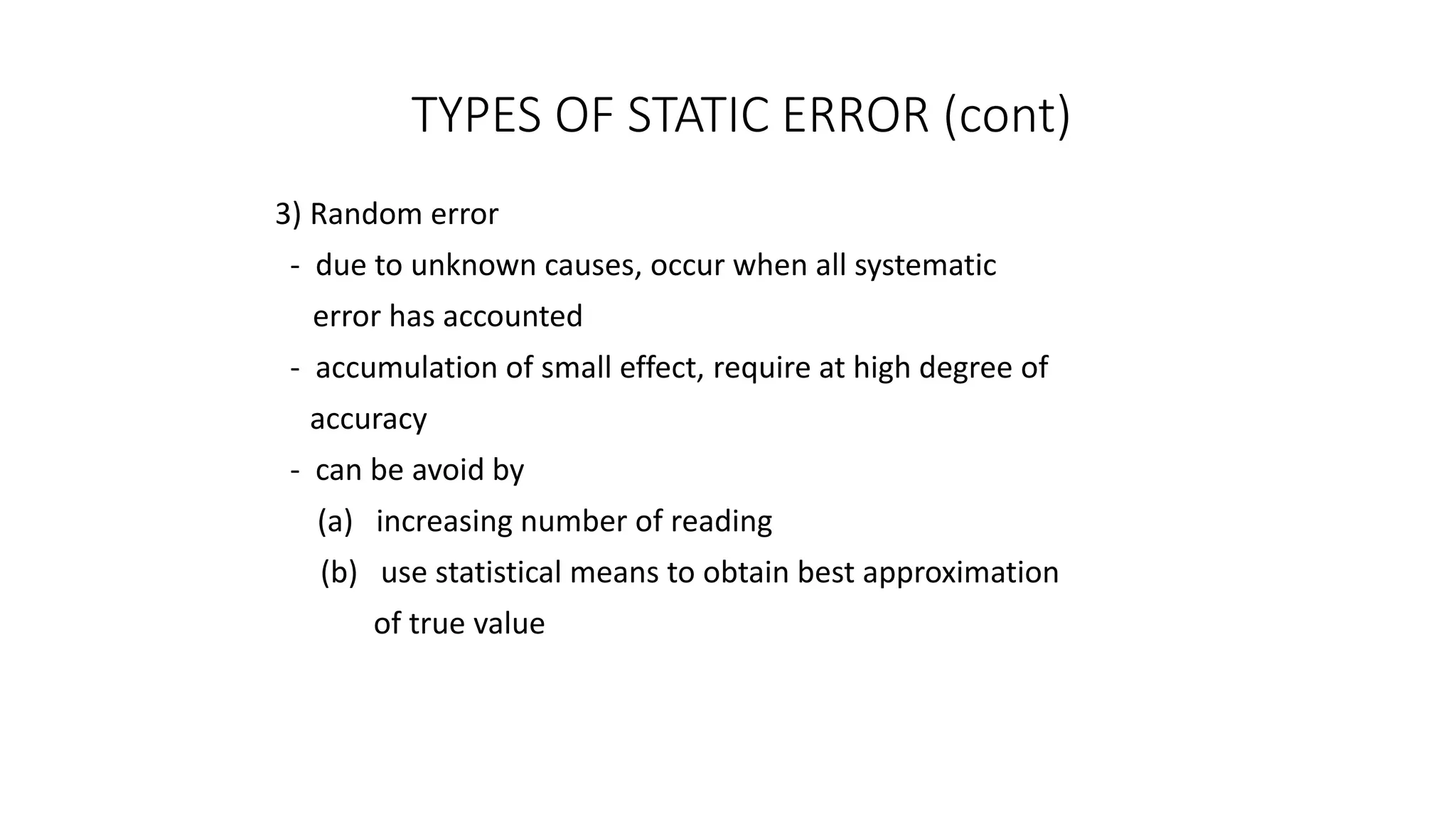 TYPES OF STATIC ERROR (cont)
3) Random error
- due to unknown causes, occur when all systematic
error has accounted
- accumulation of small effect, require at high degree of
accuracy
- can be avoid by
(a) increasing number of reading
(b) use statistical means to obtain best approximation
of true value
 