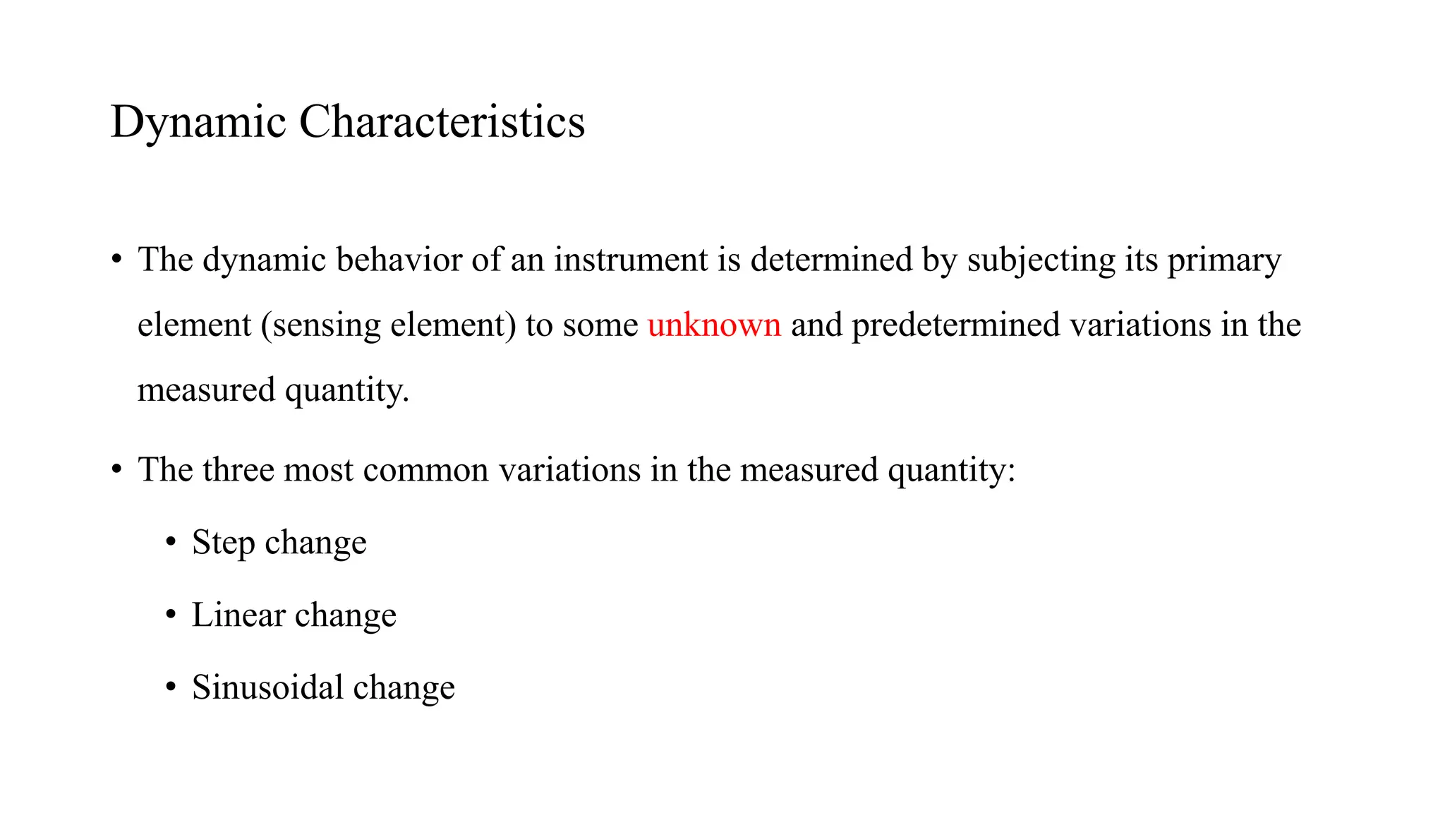 • The dynamic behavior of an instrument is determined by subjecting its primary
element (sensing element) to some unknown and predetermined variations in the
measured quantity.
• The three most common variations in the measured quantity:
• Step change
• Linear change
• Sinusoidal change
Dynamic Characteristics
 