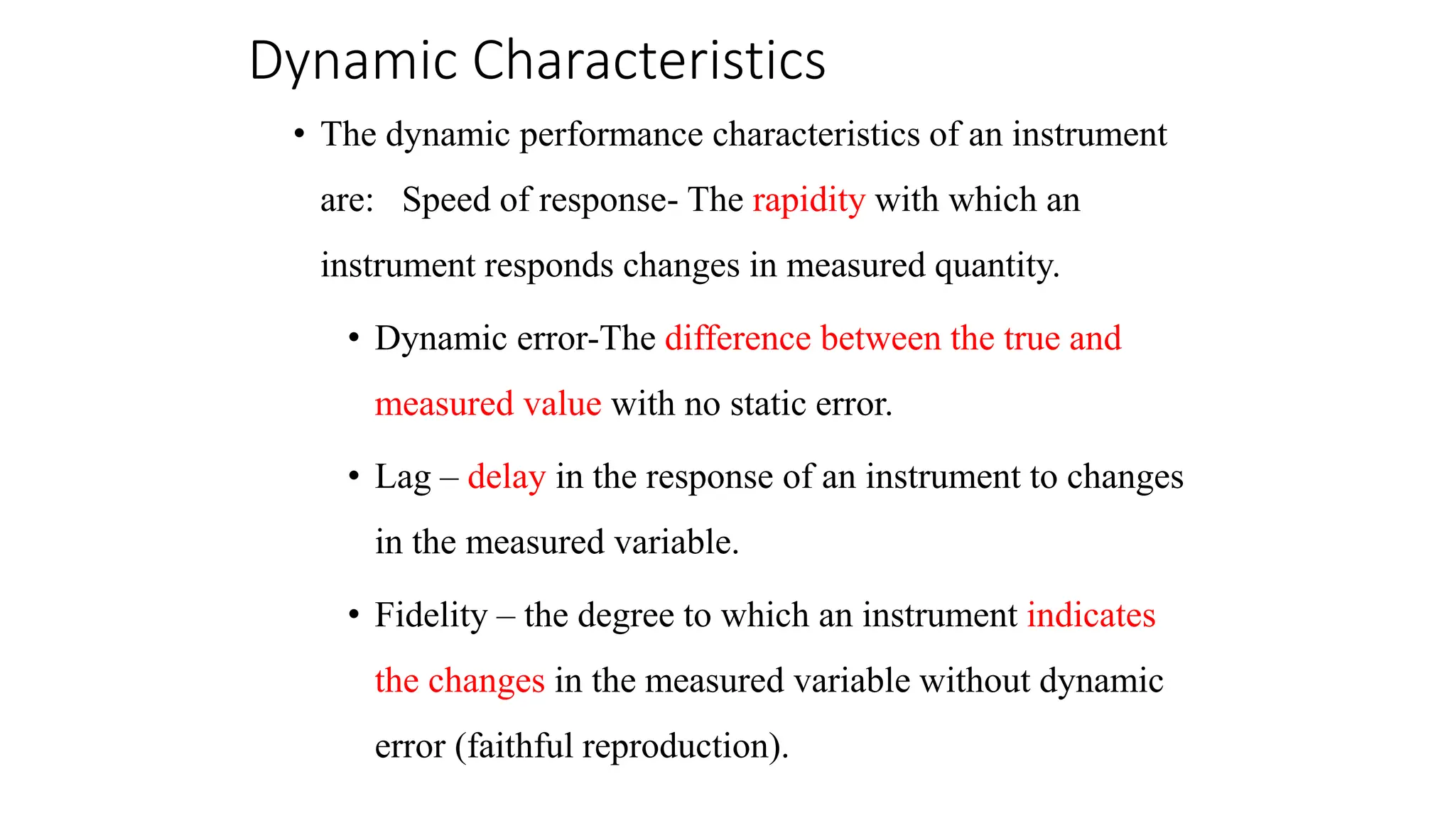 Dynamic Characteristics
• The dynamic performance characteristics of an instrument
are: Speed of response- The rapidity with which an
instrument responds changes in measured quantity.
• Dynamic error-The difference between the true and
measured value with no static error.
• Lag – delay in the response of an instrument to changes
in the measured variable.
• Fidelity – the degree to which an instrument indicates
the changes in the measured variable without dynamic
error (faithful reproduction).
 