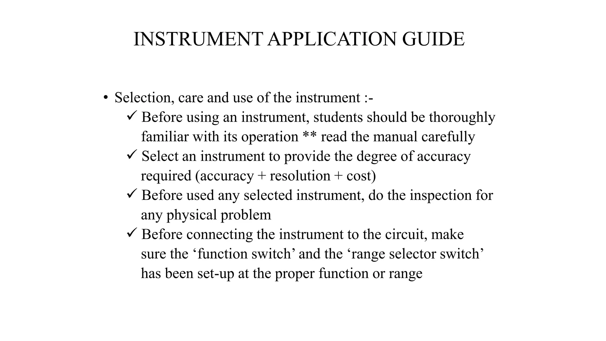 INSTRUMENT APPLICATION GUIDE
• Selection, care and use of the instrument :-
 Before using an instrument, students should be thoroughly
familiar with its operation ** read the manual carefully
 Select an instrument to provide the degree of accuracy
required (accuracy + resolution + cost)
 Before used any selected instrument, do the inspection for
any physical problem
 Before connecting the instrument to the circuit, make
sure the ‘function switch’ and the ‘range selector switch’
has been set-up at the proper function or range
 