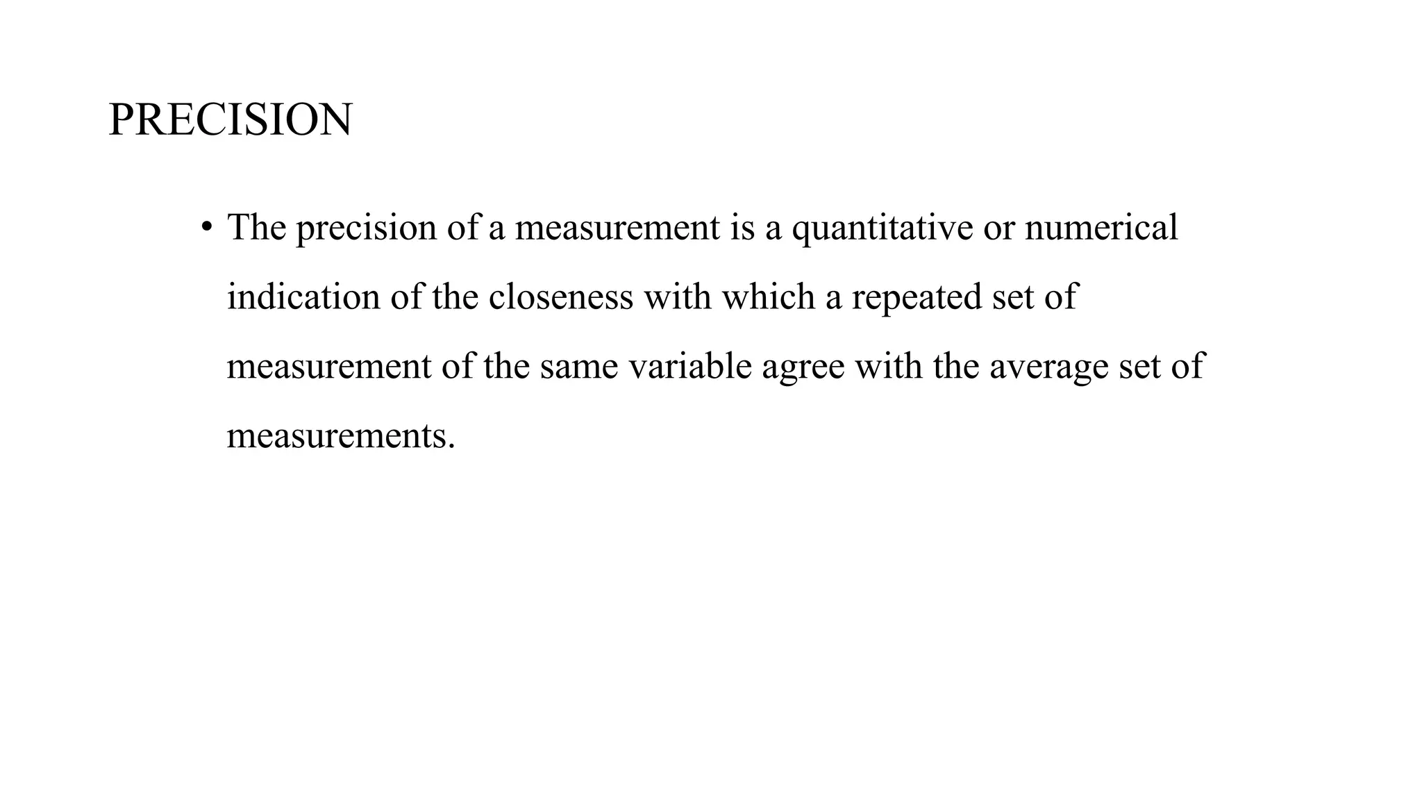 PRECISION
• The precision of a measurement is a quantitative or numerical
indication of the closeness with which a repeated set of
measurement of the same variable agree with the average set of
measurements.
 