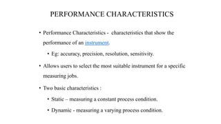 PERFORMANCE CHARACTERISTICS
• Performance Characteristics - characteristics that show the
performance of an instrument.
• Eg: accuracy, precision, resolution, sensitivity.
• Allows users to select the most suitable instrument for a specific
measuring jobs.
• Two basic characteristics :
• Static – measuring a constant process condition.
• Dynamic - measuring a varying process condition.
 