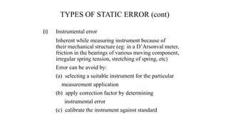 TYPES OF STATIC ERROR (cont)
(i) Instrumental error
Inherent while measuring instrument because of
their mechanical structure (eg: in a D’Arsonval meter,
friction in the bearings of various moving component,
irregular spring tension, stretching of spring, etc)
Error can be avoid by:
(a) selecting a suitable instrument for the particular
measurement application
(b) apply correction factor by determining
instrumental error
(c) calibrate the instrument against standard
 