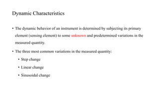• The dynamic behavior of an instrument is determined by subjecting its primary
element (sensing element) to some unknown and predetermined variations in the
measured quantity.
• The three most common variations in the measured quantity:
• Step change
• Linear change
• Sinusoidal change
Dynamic Characteristics
 