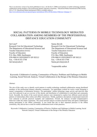 This is an electronic version of an article published in Laru, J. & Järvelä, S. (2008) social patterns in mobile technology mediated
collaboration among members of the professional distance education community. Educational Media International (EMI) Journal,
45(1),17-32. Educational Media International (EMI) is available online at:
http://www.informaworld.com/openurl?genre=article&issn=0952-3987&volume=45&issue=1&spage=17




    SOCIAL PATTERNS IN MOBILE TECHNOLOGY MEDIATED
  COLLABORATION AMONG MEMBERS OF THE PROFESSIONAL
            DISTANCE EDUCATION COMMUNITY

Jari Laru*                                                              Sanna Järvelä
Research Unit for Educational Technology                                Research Unit for Educational Technology
The Department of Educational Sciences and                              The Department of Educational Sciences and
Teacher Education (www)                                                 Teacher Education (www)
Faculty of Education                                                    Faculty of Education
P.O. Box 2000, Snellmania                                               P.O. Box 2000, Snellmania
FIN-90014 UNIVERSITY OF OULU                                            FIN-90014 UNIVERSITY OF OULU
Fax. +358-8-553 3744                                                    Fax. +358-8-553 3744
Jari.laru@oulu.fi                                                       Sanna.jarvela@oulu.fi

                                                                        *responsible author



 Keywords: Collaborative Learning, Communities of Practice, Problems and Challenges in Mobile
 Learning, Social Network Analysis, Virtual Collaboration in the Design of the Distance Education


Abstract:

The aim of this study was to identify social patterns in mobile technology mediated collaboration among distributed
members of the professional distance education community. Ten participants worked for twelve weeks designing a
master’s programme in Information Sciences. The participants’ mobile technology usage activity and interview data
were first analyzed to get an overview of the density and distribution of collaboration at individual and community
levels. Secondly, the results of the social network analyses were interpreted to explore how different social network
patterns of relationships affect online and offline interactions. Thirdly, qualitative descriptions of participant teamwork
were analyzed to provide practical examples and explanations. Overall, the analyses revealed nonparticipative
behaviour within the online community. The social network analysis revealed structural holes and sparse collaboration
among participants in the offline community. It was found that due to their separated practices in the offline
community, they did not have a need for mobile collaboration tools in their practices.

  Keywords: Collaborative Learning, Communities of Practice, Problems and Challenges in Mobile Learning, Social
                 Network Analysis, Virtual Collaboration in the Design of the Distance Education




                                                                                                                                       1
 