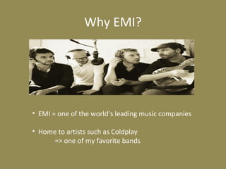 Why EMI?
• EMI = one of the world’s leading music companies
• Home to artists such as Coldplay
=> one of my favorite bands
 