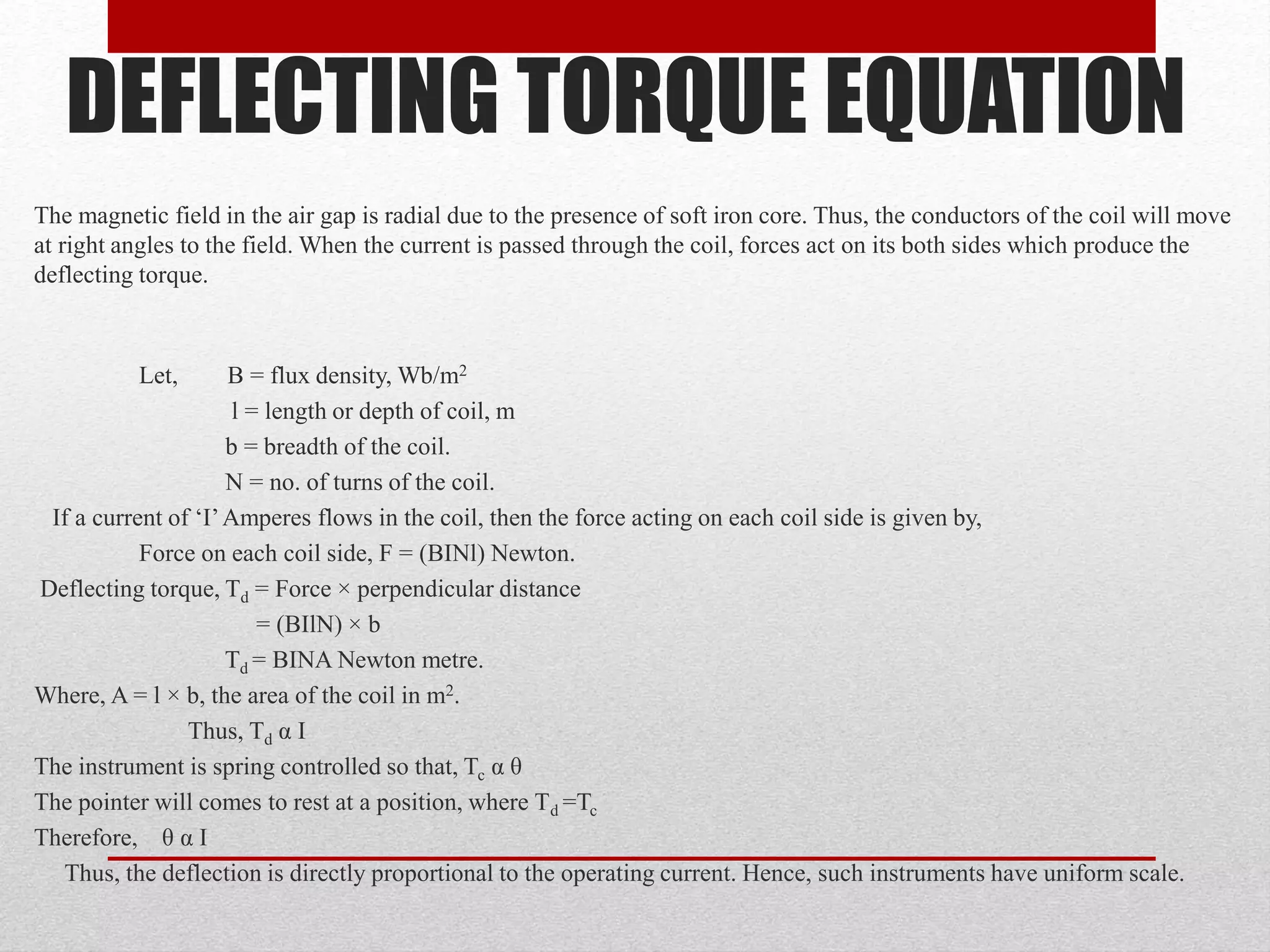 DEFLECTING TORQUE EQUATION
The magnetic field in the air gap is radial due to the presence of soft iron core. Thus, the conductors of the coil will move
at right angles to the field. When the current is passed through the coil, forces act on its both sides which produce the
deflecting torque.
Let, B = flux density, Wb/m2
l = length or depth of coil, m
b = breadth of the coil.
N = no. of turns of the coil.
If a current of ‘I’Amperes flows in the coil, then the force acting on each coil side is given by,
Force on each coil side, F = (BINl) Newton.
Deflecting torque, Td = Force × perpendicular distance
= (BIlN) × b
Td = BINA Newton metre.
Where, A = l × b, the area of the coil in m2.
Thus, Td α I
The instrument is spring controlled so that, Tc α θ
The pointer will comes to rest at a position, where Td =Tc
Therefore, θ α I
Thus, the deflection is directly proportional to the operating current. Hence, such instruments have uniform scale.
 