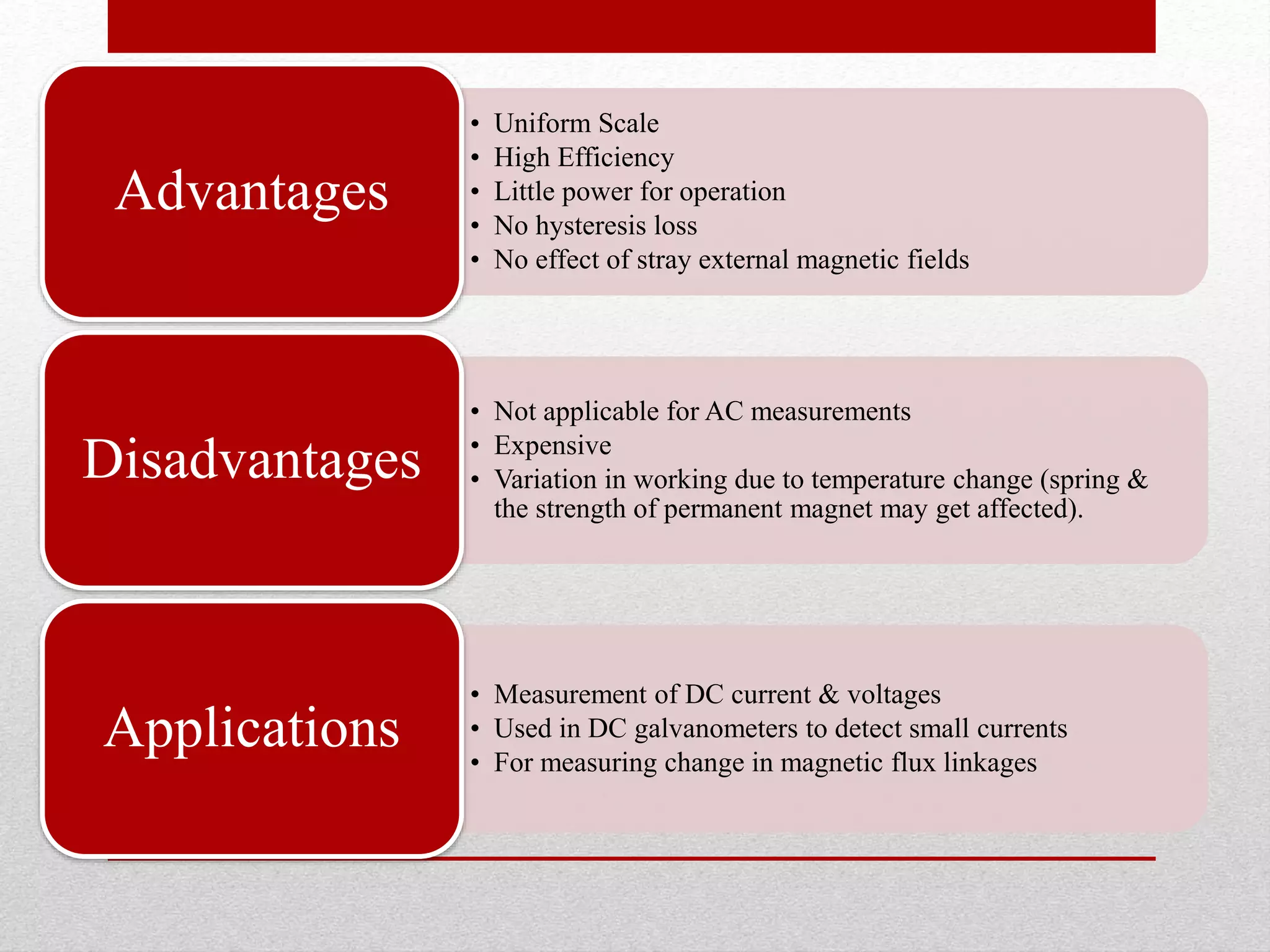 • Uniform Scale
• High Efficiency
• Little power for operation
• No hysteresis loss
• No effect of stray external magnetic fields
Advantages
• Not applicable for AC measurements
• Expensive
• Variation in working due to temperature change (spring &
the strength of permanent magnet may get affected).
Disadvantages
• Measurement of DC current & voltages
• Used in DC galvanometers to detect small currents
• For measuring change in magnetic flux linkages
Applications
 