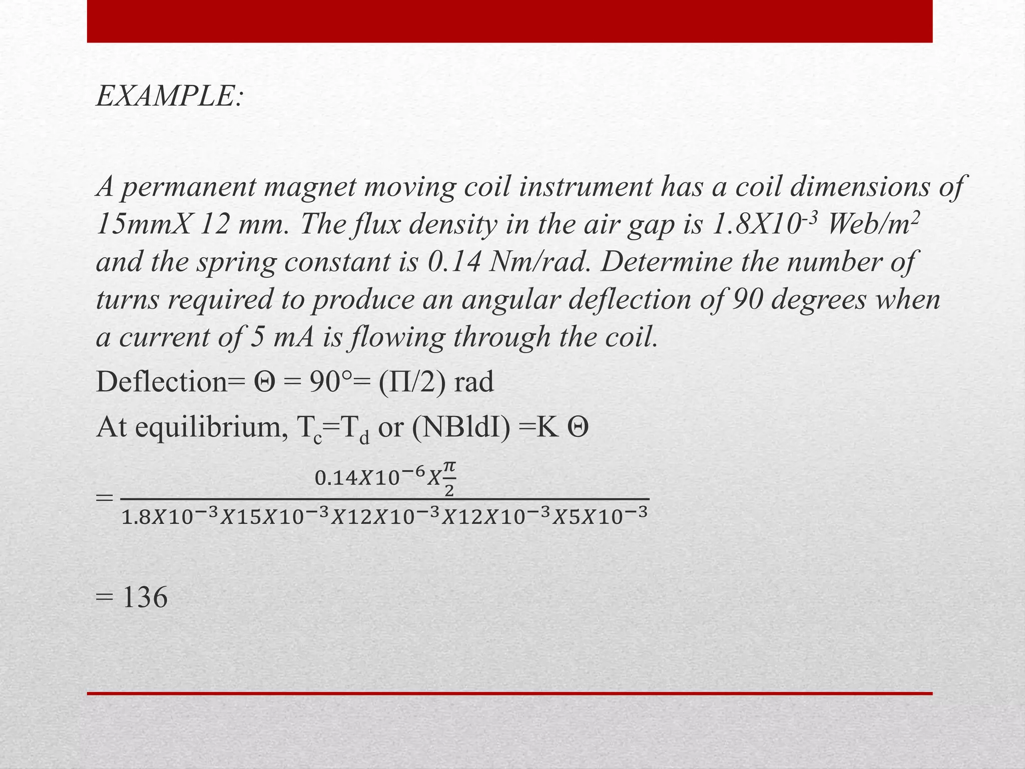 EXAMPLE:
A permanent magnet moving coil instrument has a coil dimensions of
15mmX 12 mm. The flux density in the air gap is 1.8X10-3 Web/m2
and the spring constant is 0.14 Nm/rad. Determine the number of
turns required to produce an angular deflection of 90 degrees when
a current of 5 mA is flowing through the coil.
Deflection= Θ = 90°= (П/2) rad
At equilibrium, Tc=Td or (NBldI) =K Θ
=
0.14𝑋10−6 𝑋
𝜋
2
1.8𝑋10−3 𝑋15𝑋10−3 𝑋12𝑋10−3 𝑋12𝑋10−3 𝑋5𝑋10−3
= 136
 