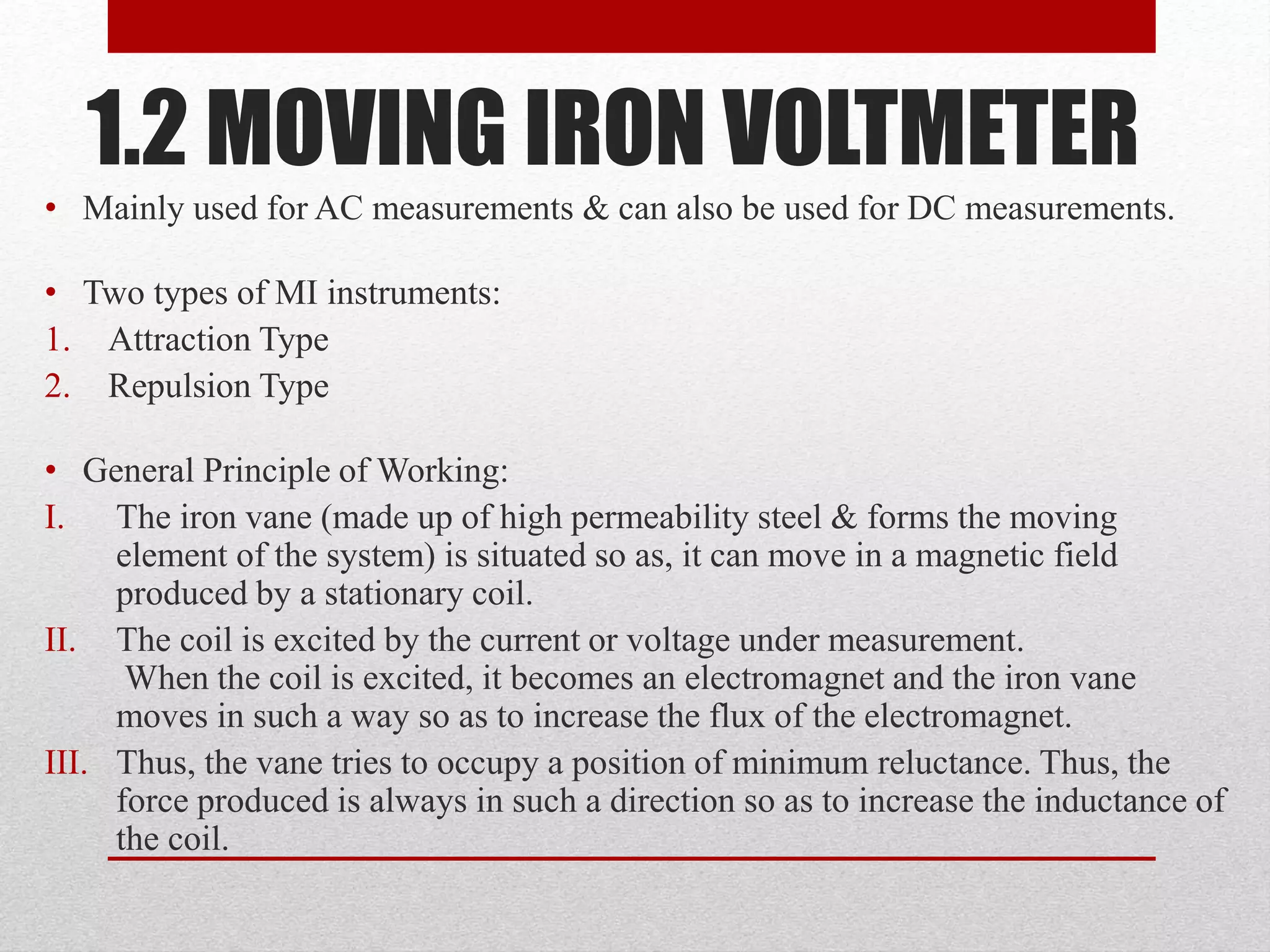 1.2 MOVING IRON VOLTMETER
• Mainly used for AC measurements & can also be used for DC measurements.
• Two types of MI instruments:
1. Attraction Type
2. Repulsion Type
• General Principle of Working:
I. The iron vane (made up of high permeability steel & forms the moving
element of the system) is situated so as, it can move in a magnetic field
produced by a stationary coil.
II. The coil is excited by the current or voltage under measurement.
When the coil is excited, it becomes an electromagnet and the iron vane
moves in such a way so as to increase the flux of the electromagnet.
III. Thus, the vane tries to occupy a position of minimum reluctance. Thus, the
force produced is always in such a direction so as to increase the inductance of
the coil.
 