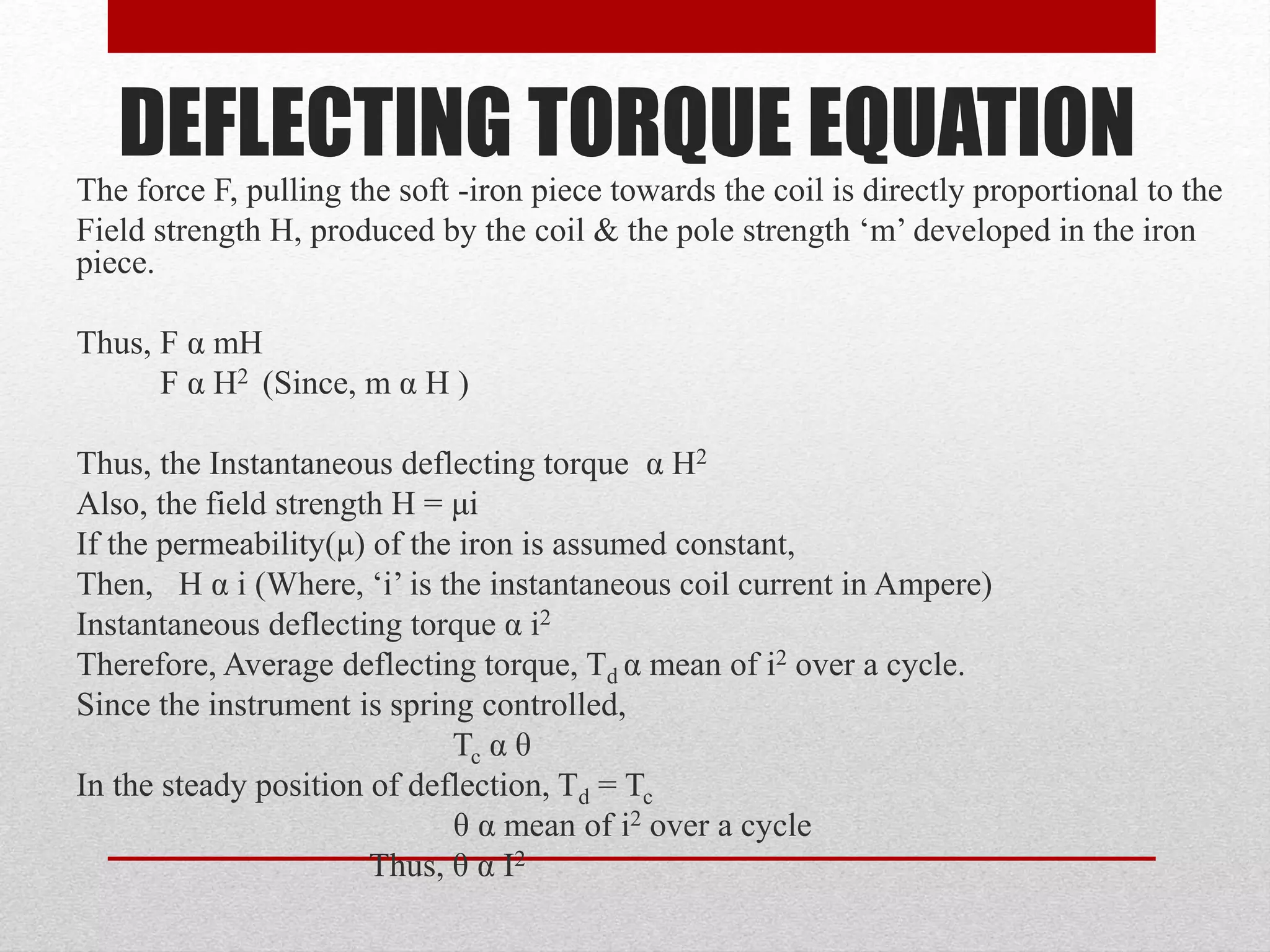 DEFLECTING TORQUE EQUATION
The force F, pulling the soft -iron piece towards the coil is directly proportional to the
Field strength H, produced by the coil & the pole strength ‘m’ developed in the iron
piece.
Thus, F α mH
F α H2 (Since, m α H )
Thus, the Instantaneous deflecting torque α H2
Also, the field strength H = μi
If the permeability(μ) of the iron is assumed constant,
Then, H α i (Where, ‘i’ is the instantaneous coil current in Ampere)
Instantaneous deflecting torque α i2
Therefore, Average deflecting torque, Td α mean of i2 over a cycle.
Since the instrument is spring controlled,
Tc α θ
In the steady position of deflection, Td = Tc
θ α mean of i2 over a cycle
Thus, θ α I2
 