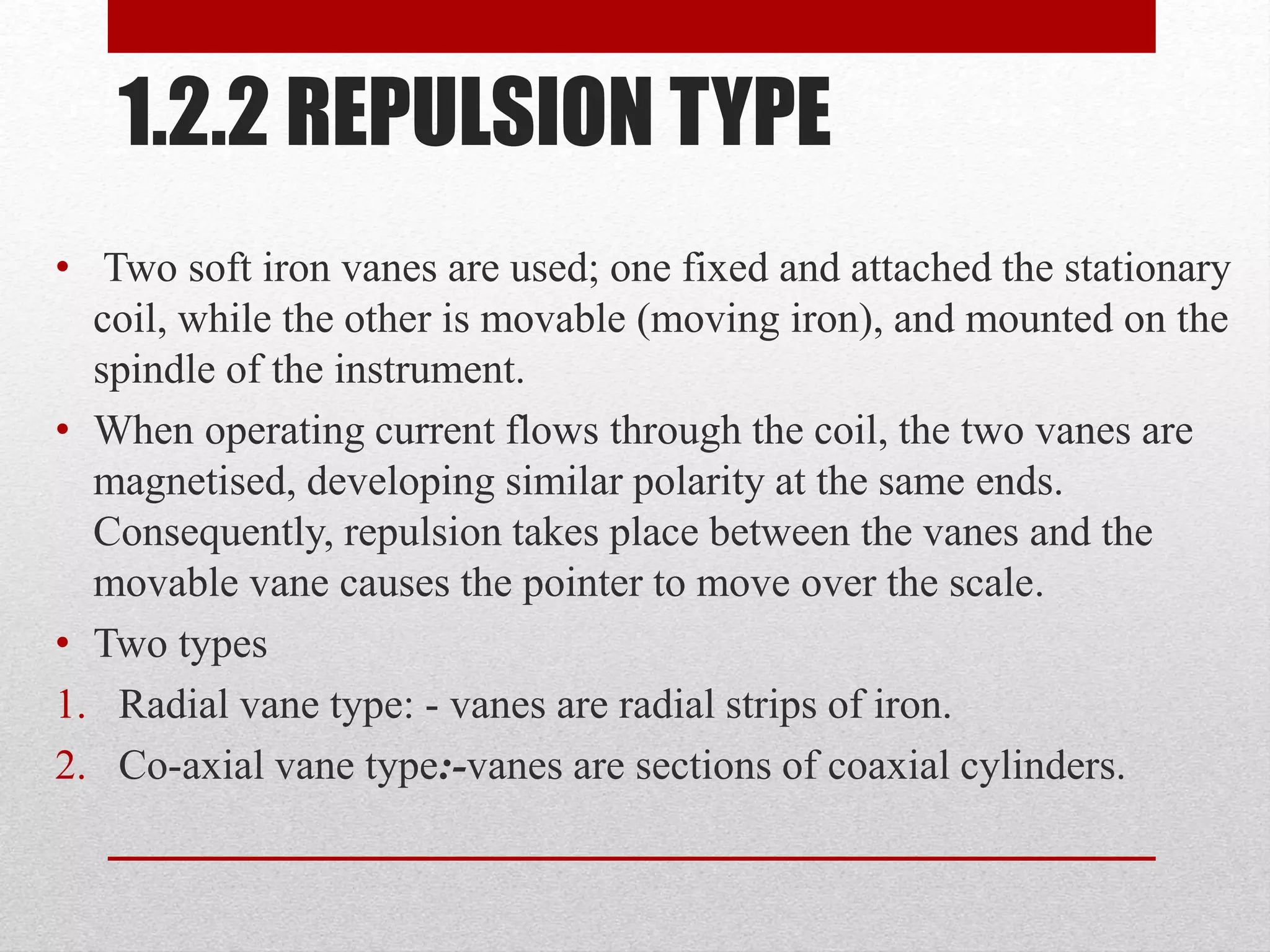 1.2.2 REPULSION TYPE
• Two soft iron vanes are used; one fixed and attached the stationary
coil, while the other is movable (moving iron), and mounted on the
spindle of the instrument.
• When operating current flows through the coil, the two vanes are
magnetised, developing similar polarity at the same ends.
Consequently, repulsion takes place between the vanes and the
movable vane causes the pointer to move over the scale.
• Two types
1. Radial vane type: - vanes are radial strips of iron.
2. Co-axial vane type:-vanes are sections of coaxial cylinders.
 