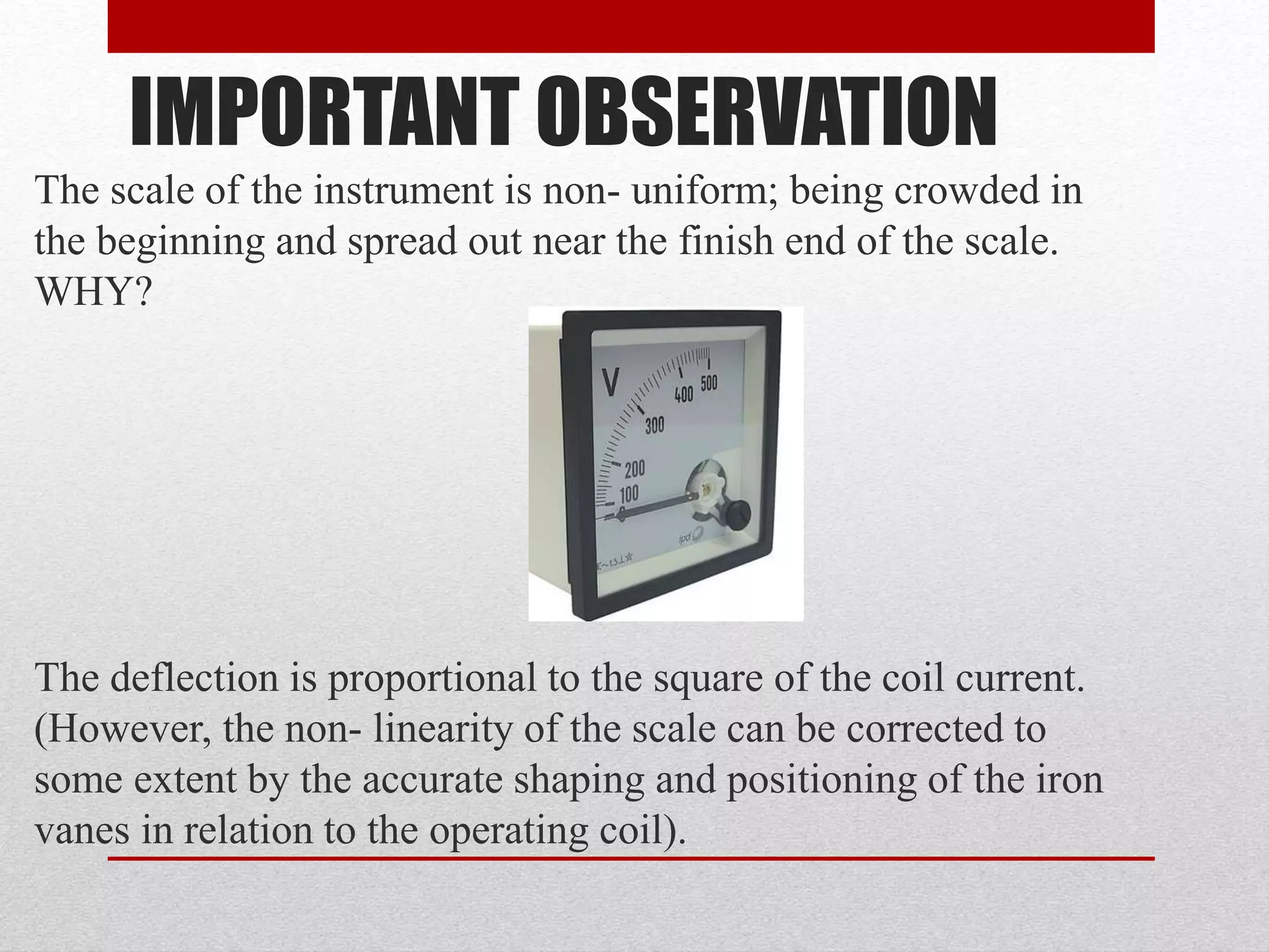 IMPORTANT OBSERVATION
The scale of the instrument is non- uniform; being crowded in
the beginning and spread out near the finish end of the scale.
WHY?
The deflection is proportional to the square of the coil current.
(However, the non- linearity of the scale can be corrected to
some extent by the accurate shaping and positioning of the iron
vanes in relation to the operating coil).
 