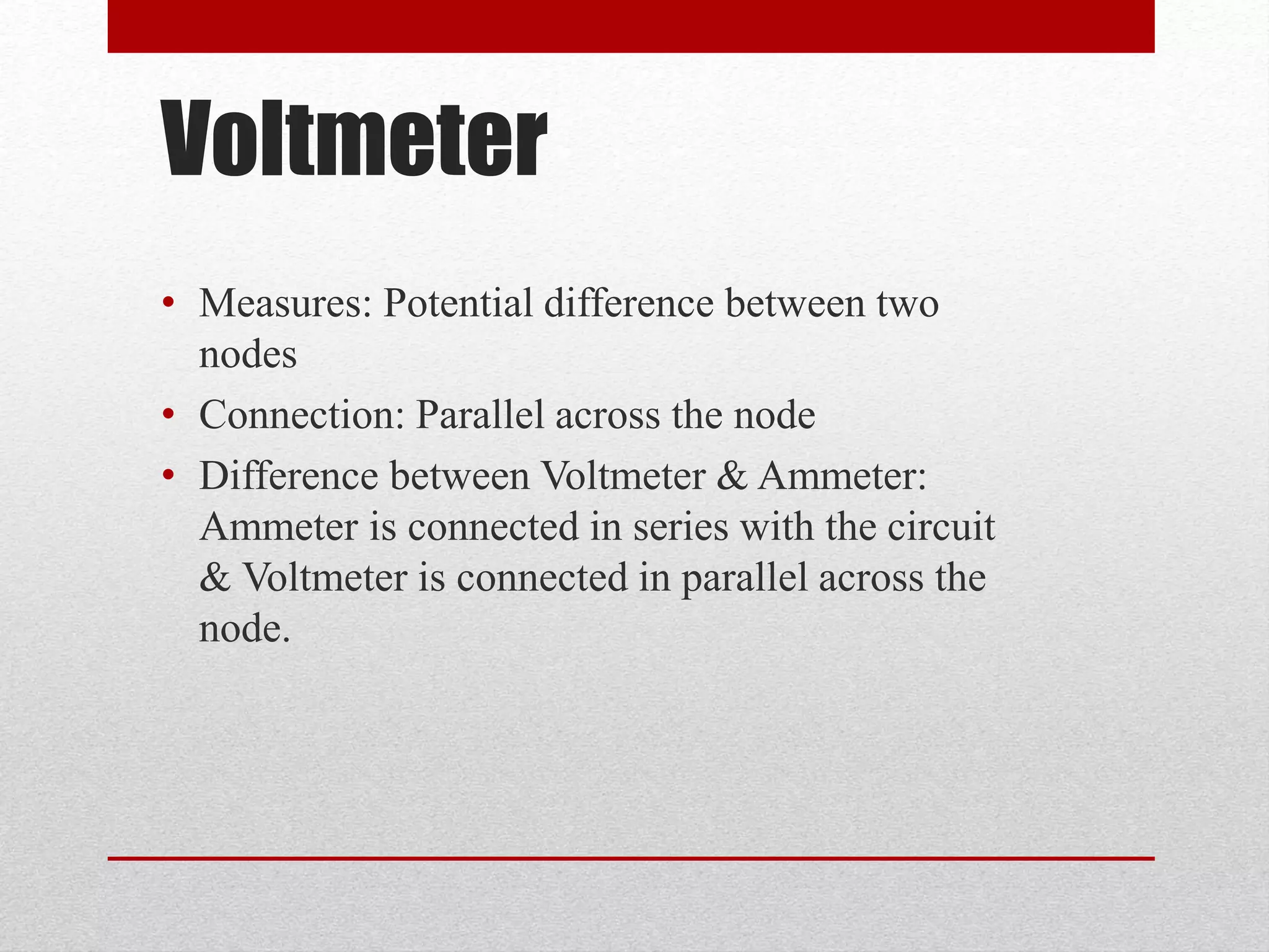 Voltmeter
• Measures: Potential difference between two
nodes
• Connection: Parallel across the node
• Difference between Voltmeter & Ammeter:
Ammeter is connected in series with the circuit
& Voltmeter is connected in parallel across the
node.
 