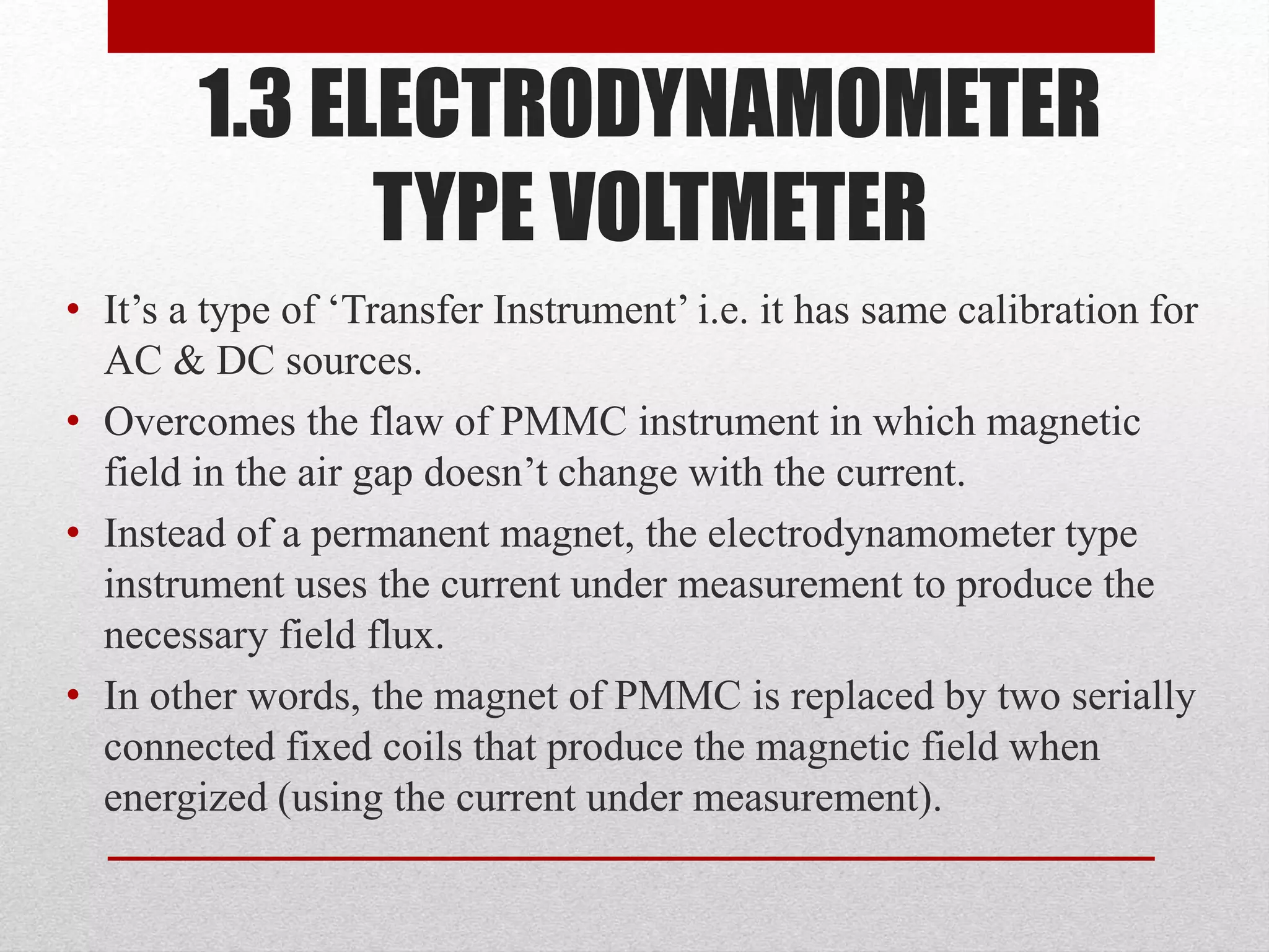 1.3 ELECTRODYNAMOMETER
TYPE VOLTMETER
• It’s a type of ‘Transfer Instrument’ i.e. it has same calibration for
AC & DC sources.
• Overcomes the flaw of PMMC instrument in which magnetic
field in the air gap doesn’t change with the current.
• Instead of a permanent magnet, the electrodynamometer type
instrument uses the current under measurement to produce the
necessary field flux.
• In other words, the magnet of PMMC is replaced by two serially
connected fixed coils that produce the magnetic field when
energized (using the current under measurement).
 