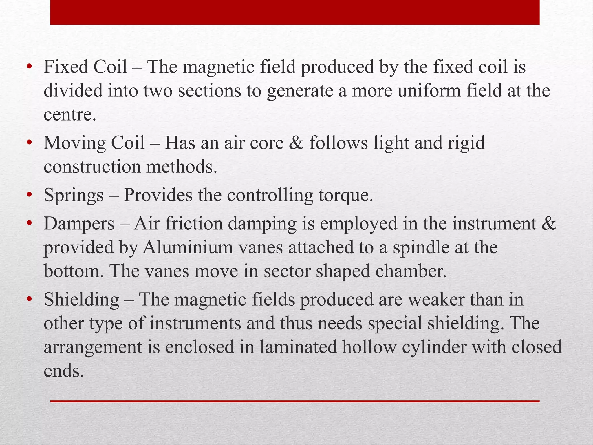 • Fixed Coil – The magnetic field produced by the fixed coil is
divided into two sections to generate a more uniform field at the
centre.
• Moving Coil – Has an air core & follows light and rigid
construction methods.
• Springs – Provides the controlling torque.
• Dampers – Air friction damping is employed in the instrument &
provided by Aluminium vanes attached to a spindle at the
bottom. The vanes move in sector shaped chamber.
• Shielding – The magnetic fields produced are weaker than in
other type of instruments and thus needs special shielding. The
arrangement is enclosed in laminated hollow cylinder with closed
ends.
 