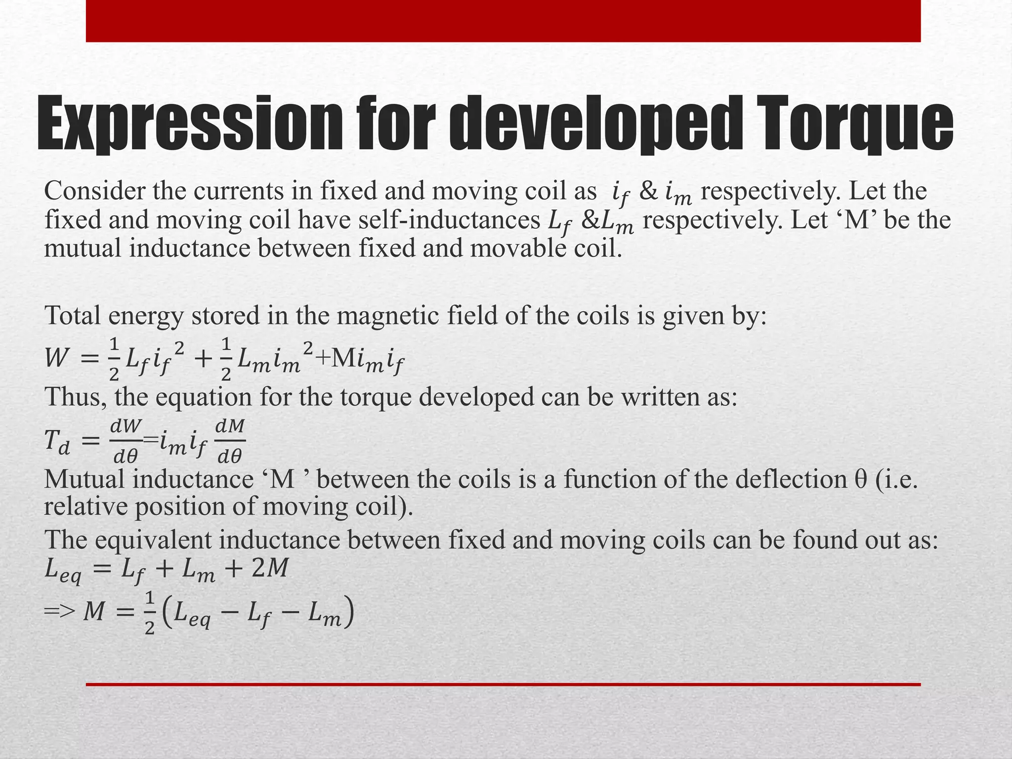 Expression for developed Torque
Consider the currents in fixed and moving coil as 𝑖 𝑓 & 𝑖 𝑚 respectively. Let the
fixed and moving coil have self-inductances 𝐿 𝑓 &𝐿 𝑚 respectively. Let ‘M’ be the
mutual inductance between fixed and movable coil.
Total energy stored in the magnetic field of the coils is given by:
𝑊 =
1
2
𝐿 𝑓 𝑖 𝑓
2
+
1
2
𝐿 𝑚 𝑖 𝑚
2
+M𝑖 𝑚 𝑖 𝑓
Thus, the equation for the torque developed can be written as:
𝑇𝑑 =
𝑑𝑊
𝑑𝜃
=𝑖 𝑚 𝑖 𝑓
𝑑𝑀
𝑑𝜃
Mutual inductance ‘M ’ between the coils is a function of the deflection θ (i.e.
relative position of moving coil).
The equivalent inductance between fixed and moving coils can be found out as:
𝐿 𝑒𝑞 = 𝐿 𝑓 + 𝐿 𝑚 + 2𝑀
=> 𝑀 =
1
2
𝐿 𝑒𝑞 − 𝐿 𝑓 − 𝐿 𝑚
 