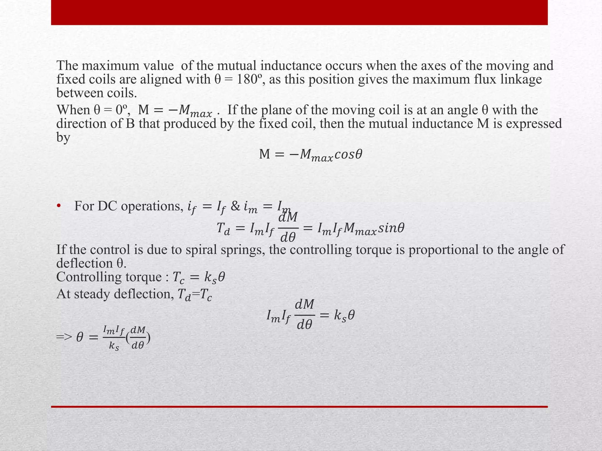The maximum value of the mutual inductance occurs when the axes of the moving and
fixed coils are aligned with θ = 180º, as this position gives the maximum flux linkage
between coils.
When θ = 0º, M = −𝑀 𝑚𝑎𝑥 . If the plane of the moving coil is at an angle θ with the
direction of B that produced by the fixed coil, then the mutual inductance M is expressed
by
M = −𝑀 𝑚𝑎𝑥 𝑐𝑜𝑠𝜃
• For DC operations, 𝑖 𝑓 = 𝐼𝑓 & 𝑖 𝑚 = 𝐼 𝑚
𝑇𝑑 = 𝐼 𝑚 𝐼𝑓
𝑑𝑀
𝑑𝜃
= 𝐼 𝑚 𝐼𝑓 𝑀 𝑚𝑎𝑥 𝑠𝑖𝑛𝜃
If the control is due to spiral springs, the controlling torque is proportional to the angle of
deflection θ.
Controlling torque : 𝑇𝑐 = 𝑘 𝑠 𝜃
At steady deflection, 𝑇𝑑=𝑇𝑐
𝐼 𝑚 𝐼𝑓
𝑑𝑀
𝑑𝜃
= 𝑘 𝑠 𝜃
=> 𝜃 =
𝐼 𝑚 𝐼 𝑓
𝑘 𝑠
(
𝑑𝑀
𝑑𝜃
)
 