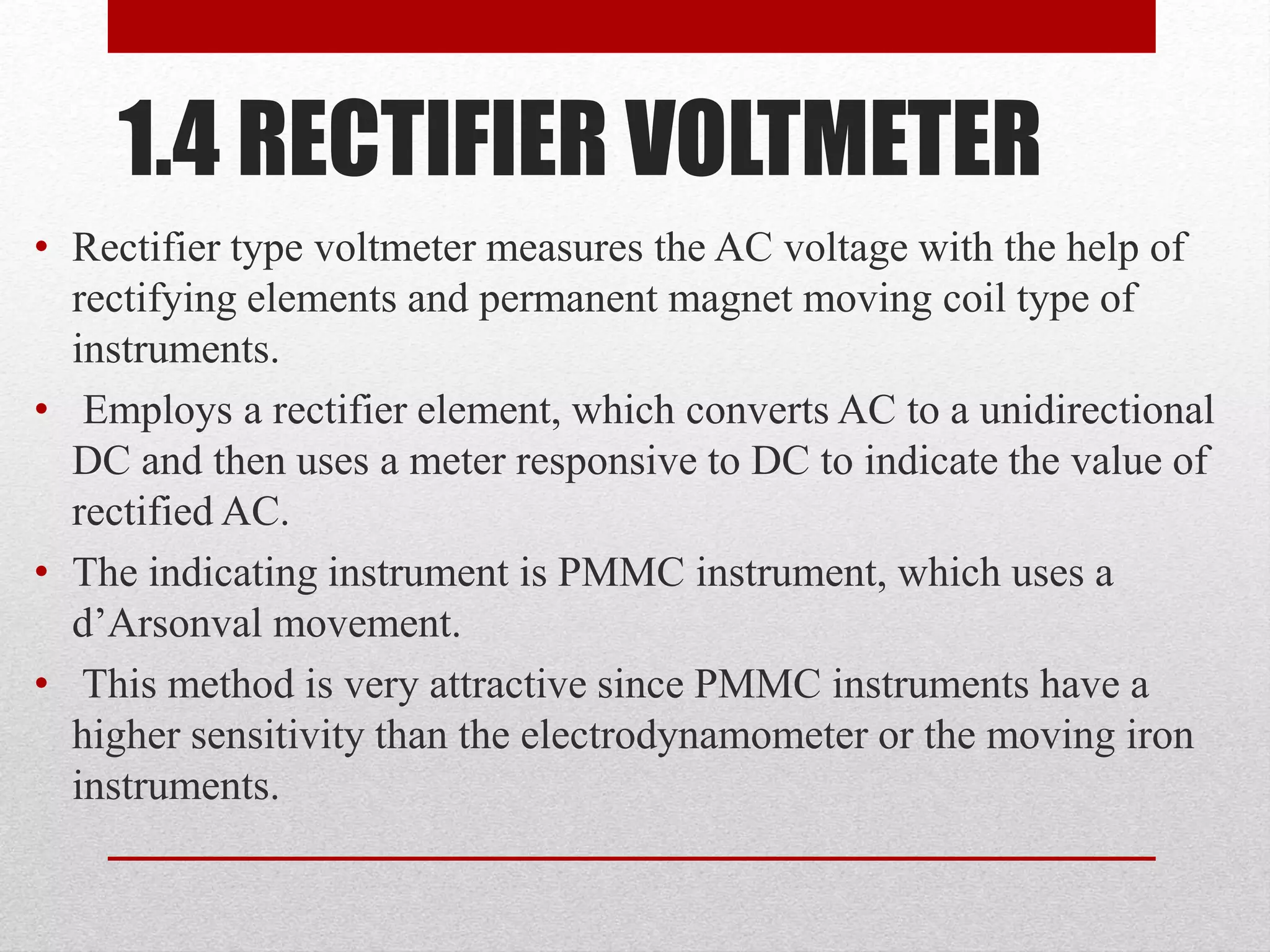 1.4 RECTIFIER VOLTMETER
• Rectifier type voltmeter measures the AC voltage with the help of
rectifying elements and permanent magnet moving coil type of
instruments.
• Employs a rectifier element, which converts AC to a unidirectional
DC and then uses a meter responsive to DC to indicate the value of
rectified AC.
• The indicating instrument is PMMC instrument, which uses a
d’Arsonval movement.
• This method is very attractive since PMMC instruments have a
higher sensitivity than the electrodynamometer or the moving iron
instruments.
 