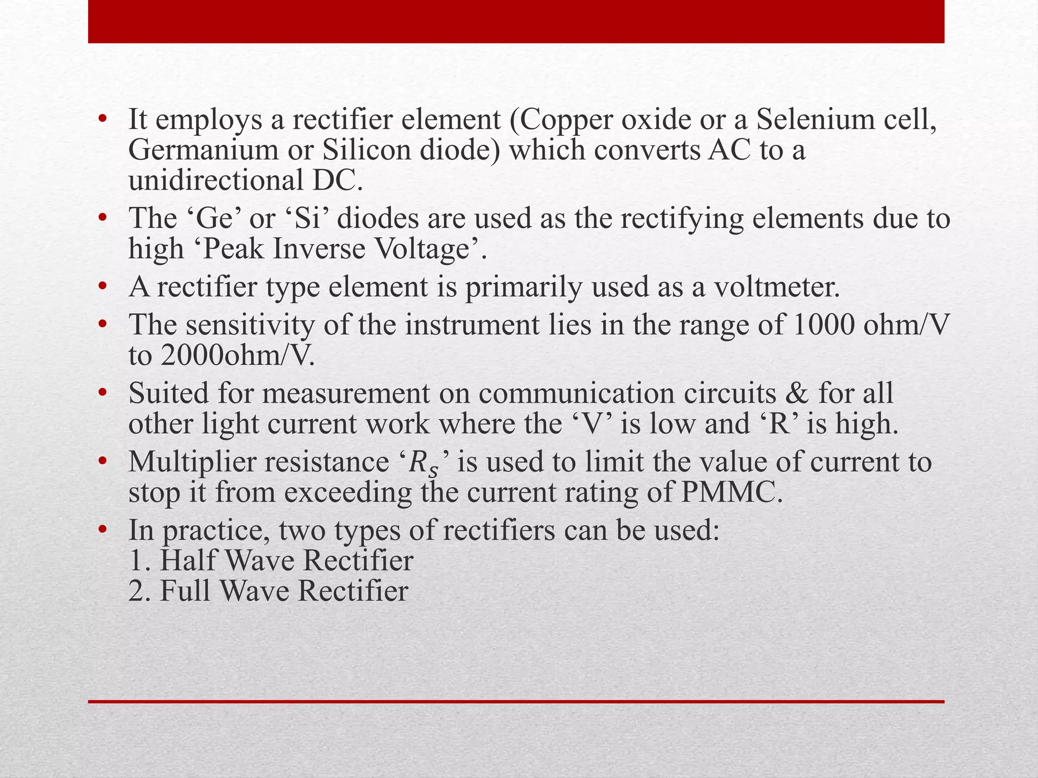 • It employs a rectifier element (Copper oxide or a Selenium cell,
Germanium or Silicon diode) which converts AC to a
unidirectional DC.
• The ‘Ge’ or ‘Si’ diodes are used as the rectifying elements due to
high ‘Peak Inverse Voltage’.
• A rectifier type element is primarily used as a voltmeter.
• The sensitivity of the instrument lies in the range of 1000 ohm/V
to 2000ohm/V.
• Suited for measurement on communication circuits & for all
other light current work where the ‘V’ is low and ‘R’ is high.
• Multiplier resistance ‘𝑅 𝑠’ is used to limit the value of current to
stop it from exceeding the current rating of PMMC.
• In practice, two types of rectifiers can be used:
1. Half Wave Rectifier
2. Full Wave Rectifier
 