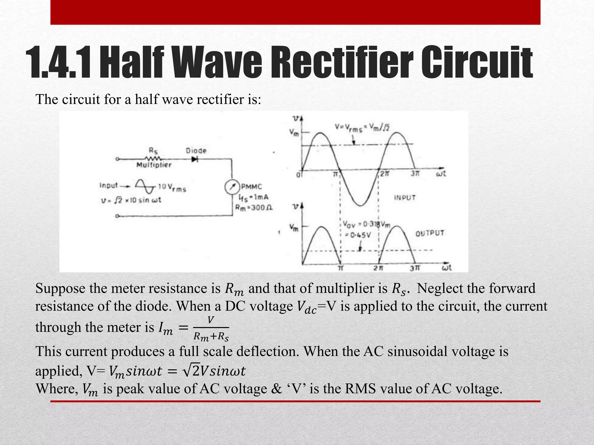 1.4.1 Half Wave Rectifier Circuit
The circuit for a half wave rectifier is:
Suppose the meter resistance is 𝑅 𝑚 and that of multiplier is 𝑅 𝑠. Neglect the forward
resistance of the diode. When a DC voltage 𝑉𝑑𝑐=V is applied to the circuit, the current
through the meter is 𝐼 𝑚 =
𝑉
𝑅 𝑚+𝑅 𝑠
This current produces a full scale deflection. When the AC sinusoidal voltage is
applied, V= 𝑉𝑚 𝑠𝑖𝑛𝜔𝑡 = 2𝑉𝑠𝑖𝑛𝜔𝑡
Where, 𝑉𝑚 is peak value of AC voltage & ‘V’ is the RMS value of AC voltage.
 