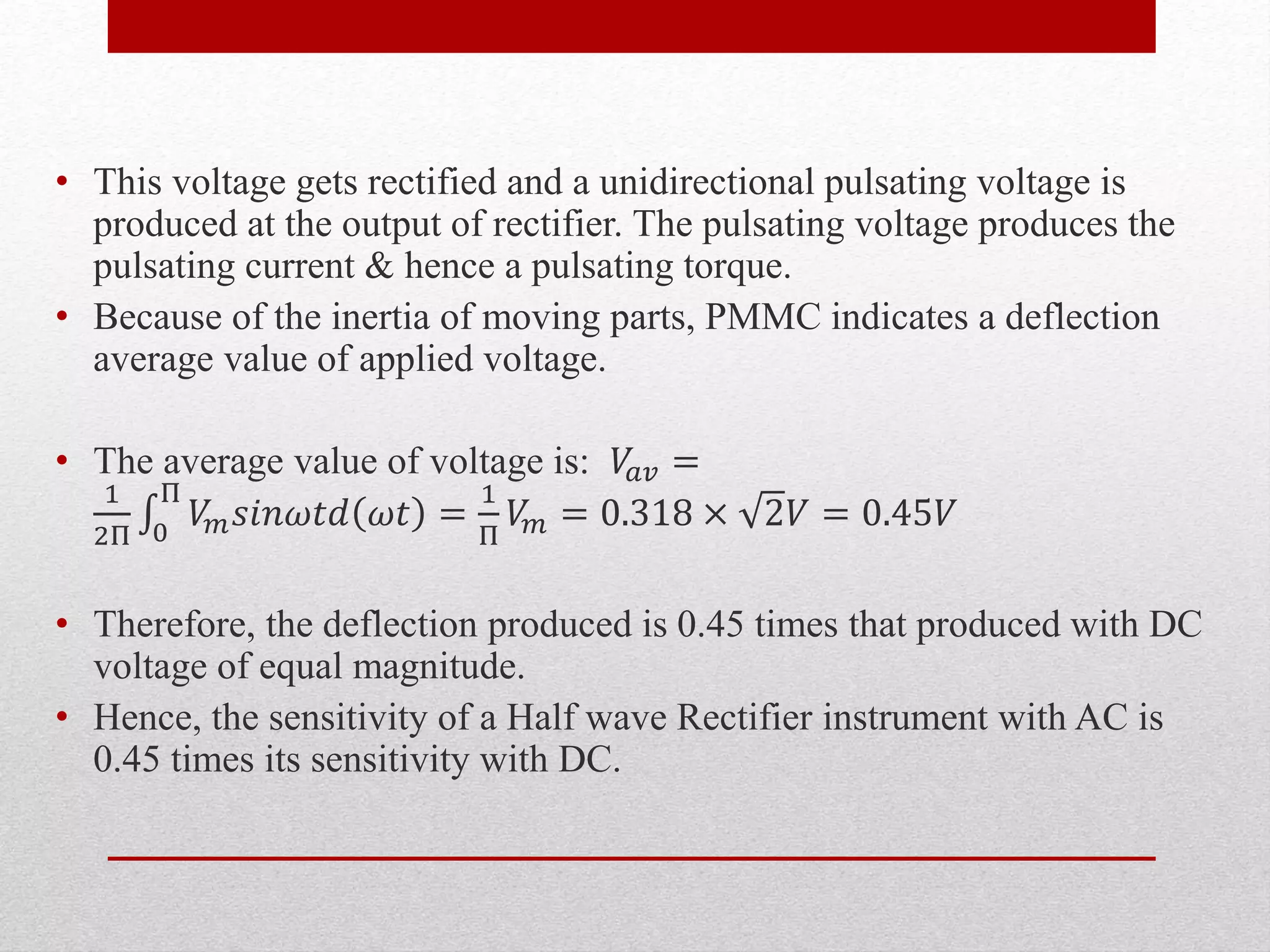 • This voltage gets rectified and a unidirectional pulsating voltage is
produced at the output of rectifier. The pulsating voltage produces the
pulsating current & hence a pulsating torque.
• Because of the inertia of moving parts, PMMC indicates a deflection
average value of applied voltage.
• The average value of voltage is: 𝑉𝑎𝑣 =
1
2Π 0
Π
𝑉𝑚 𝑠𝑖𝑛𝜔𝑡𝑑 𝜔𝑡 =
1
Π
𝑉𝑚 = 0.318 × 2𝑉 = 0.45𝑉
• Therefore, the deflection produced is 0.45 times that produced with DC
voltage of equal magnitude.
• Hence, the sensitivity of a Half wave Rectifier instrument with AC is
0.45 times its sensitivity with DC.
 