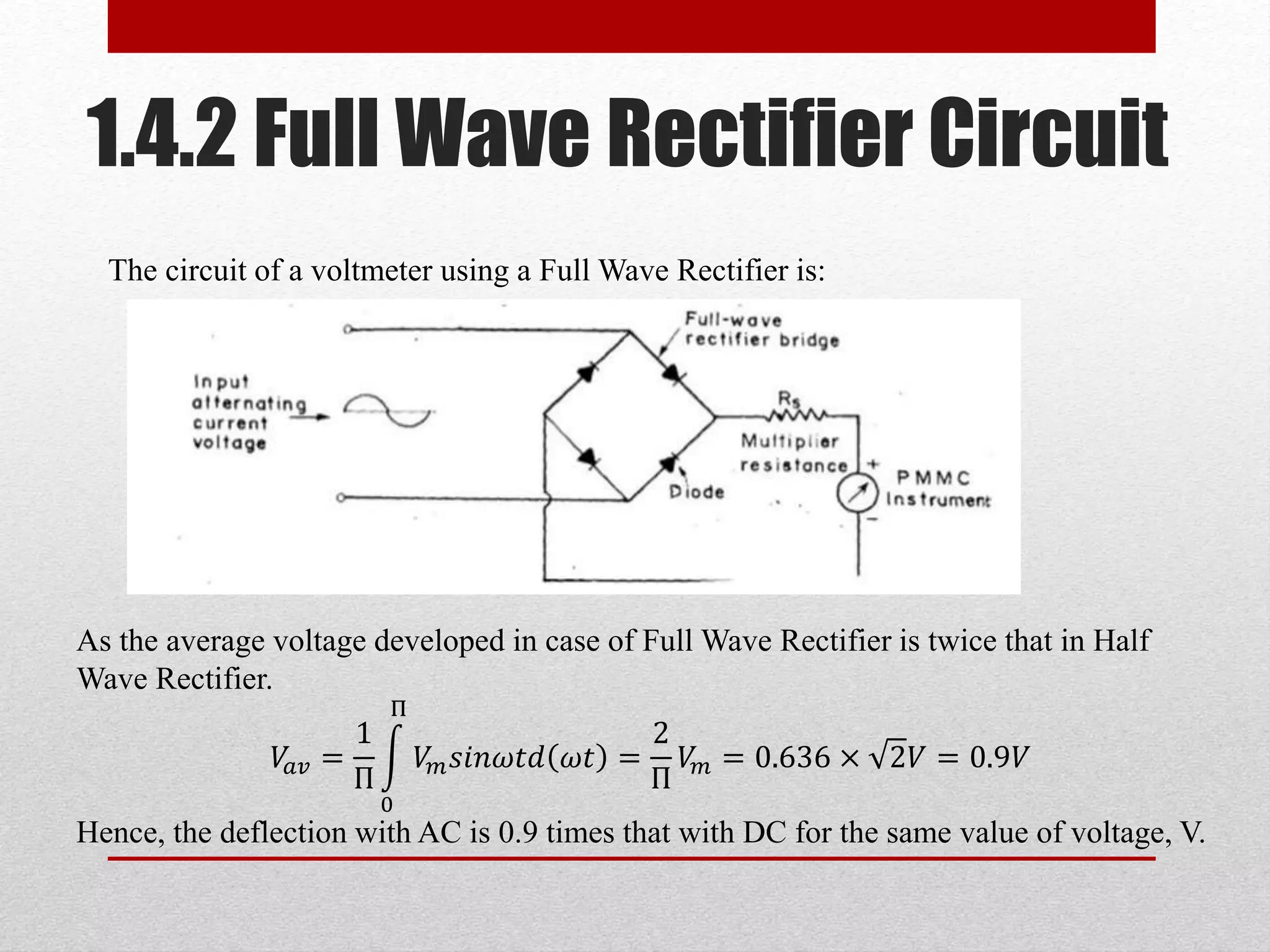 1.4.2 Full Wave Rectifier Circuit
The circuit of a voltmeter using a Full Wave Rectifier is:
As the average voltage developed in case of Full Wave Rectifier is twice that in Half
Wave Rectifier.
𝑉𝑎𝑣 =
1
Π
0
Π
𝑉𝑚 𝑠𝑖𝑛𝜔𝑡𝑑 𝜔𝑡 =
2
Π
𝑉𝑚 = 0.636 × 2𝑉 = 0.9𝑉
Hence, the deflection with AC is 0.9 times that with DC for the same value of voltage, V.
 