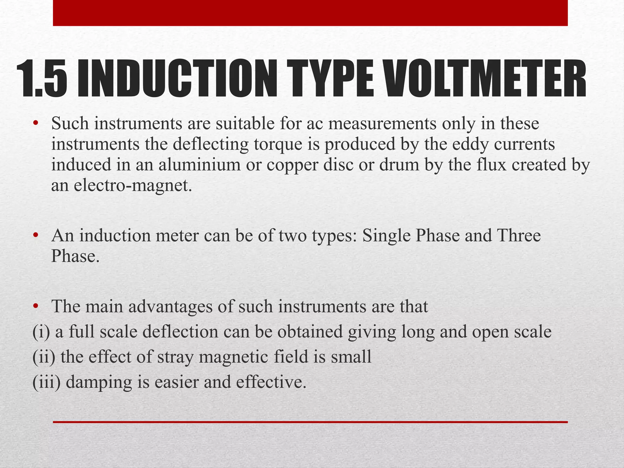 1.5 INDUCTION TYPE VOLTMETER
• Such instruments are suitable for ac measurements only in these
instruments the deflecting torque is produced by the eddy currents
induced in an aluminium or copper disc or drum by the flux created by
an electro-magnet.
• An induction meter can be of two types: Single Phase and Three
Phase.
• The main advantages of such instruments are that
(i) a full scale deflection can be obtained giving long and open scale
(ii) the effect of stray magnetic field is small
(iii) damping is easier and effective.
 