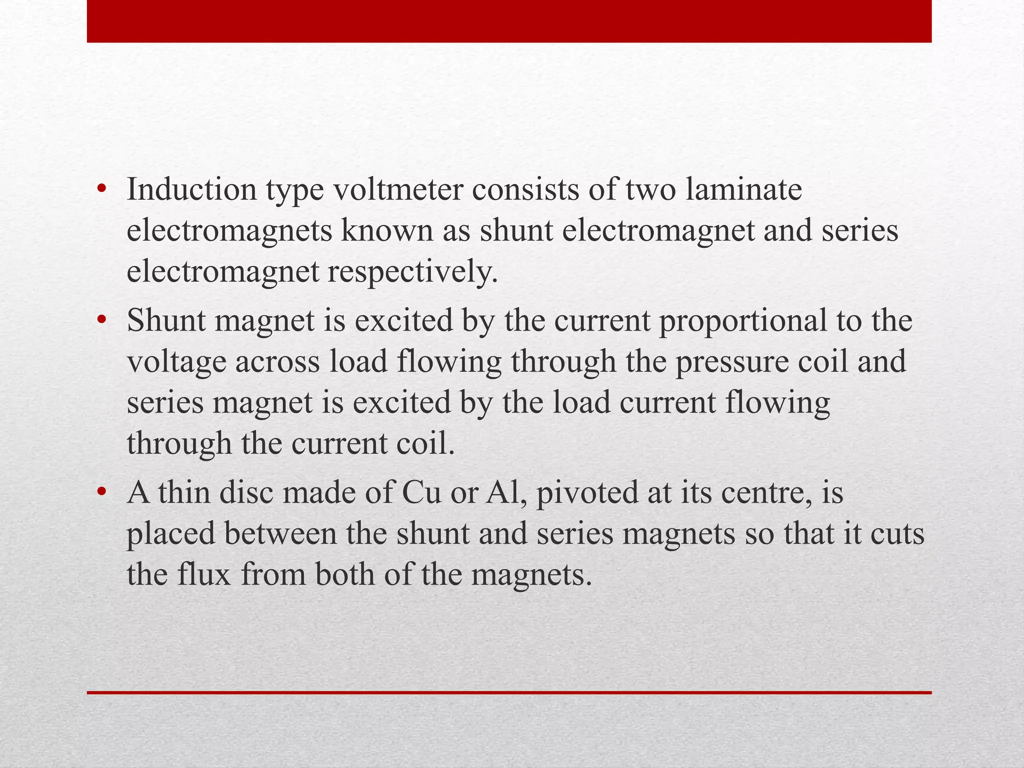 • Induction type voltmeter consists of two laminate
electromagnets known as shunt electromagnet and series
electromagnet respectively.
• Shunt magnet is excited by the current proportional to the
voltage across load flowing through the pressure coil and
series magnet is excited by the load current flowing
through the current coil.
• A thin disc made of Cu or Al, pivoted at its centre, is
placed between the shunt and series magnets so that it cuts
the flux from both of the magnets.
 