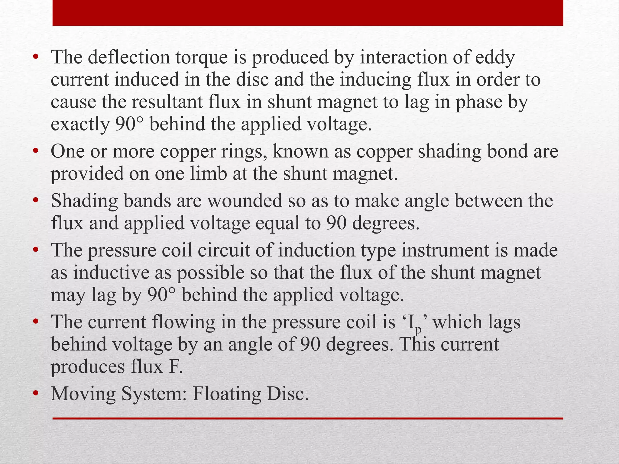 • The deflection torque is produced by interaction of eddy
current induced in the disc and the inducing flux in order to
cause the resultant flux in shunt magnet to lag in phase by
exactly 90° behind the applied voltage.
• One or more copper rings, known as copper shading bond are
provided on one limb at the shunt magnet.
• Shading bands are wounded so as to make angle between the
flux and applied voltage equal to 90 degrees.
• The pressure coil circuit of induction type instrument is made
as inductive as possible so that the flux of the shunt magnet
may lag by 90° behind the applied voltage.
• The current flowing in the pressure coil is ‘Ip’ which lags
behind voltage by an angle of 90 degrees. This current
produces flux F.
• Moving System: Floating Disc.
 