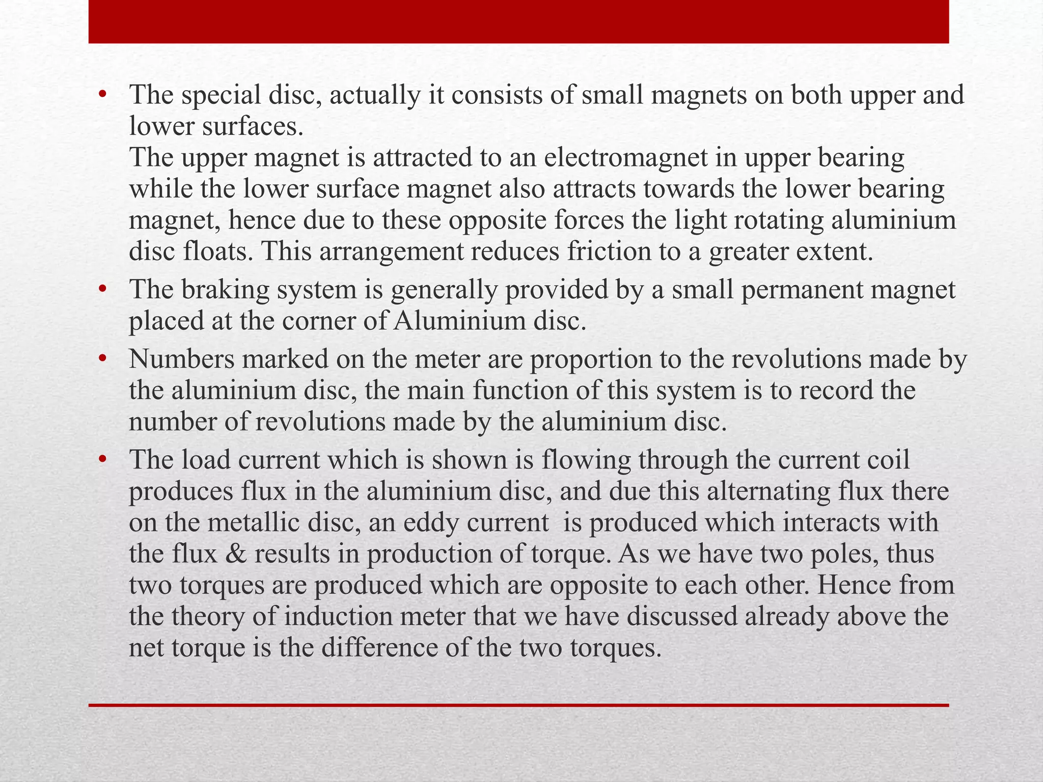 • The special disc, actually it consists of small magnets on both upper and
lower surfaces.
The upper magnet is attracted to an electromagnet in upper bearing
while the lower surface magnet also attracts towards the lower bearing
magnet, hence due to these opposite forces the light rotating aluminium
disc floats. This arrangement reduces friction to a greater extent.
• The braking system is generally provided by a small permanent magnet
placed at the corner of Aluminium disc.
• Numbers marked on the meter are proportion to the revolutions made by
the aluminium disc, the main function of this system is to record the
number of revolutions made by the aluminium disc.
• The load current which is shown is flowing through the current coil
produces flux in the aluminium disc, and due this alternating flux there
on the metallic disc, an eddy current is produced which interacts with
the flux & results in production of torque. As we have two poles, thus
two torques are produced which are opposite to each other. Hence from
the theory of induction meter that we have discussed already above the
net torque is the difference of the two torques.
 