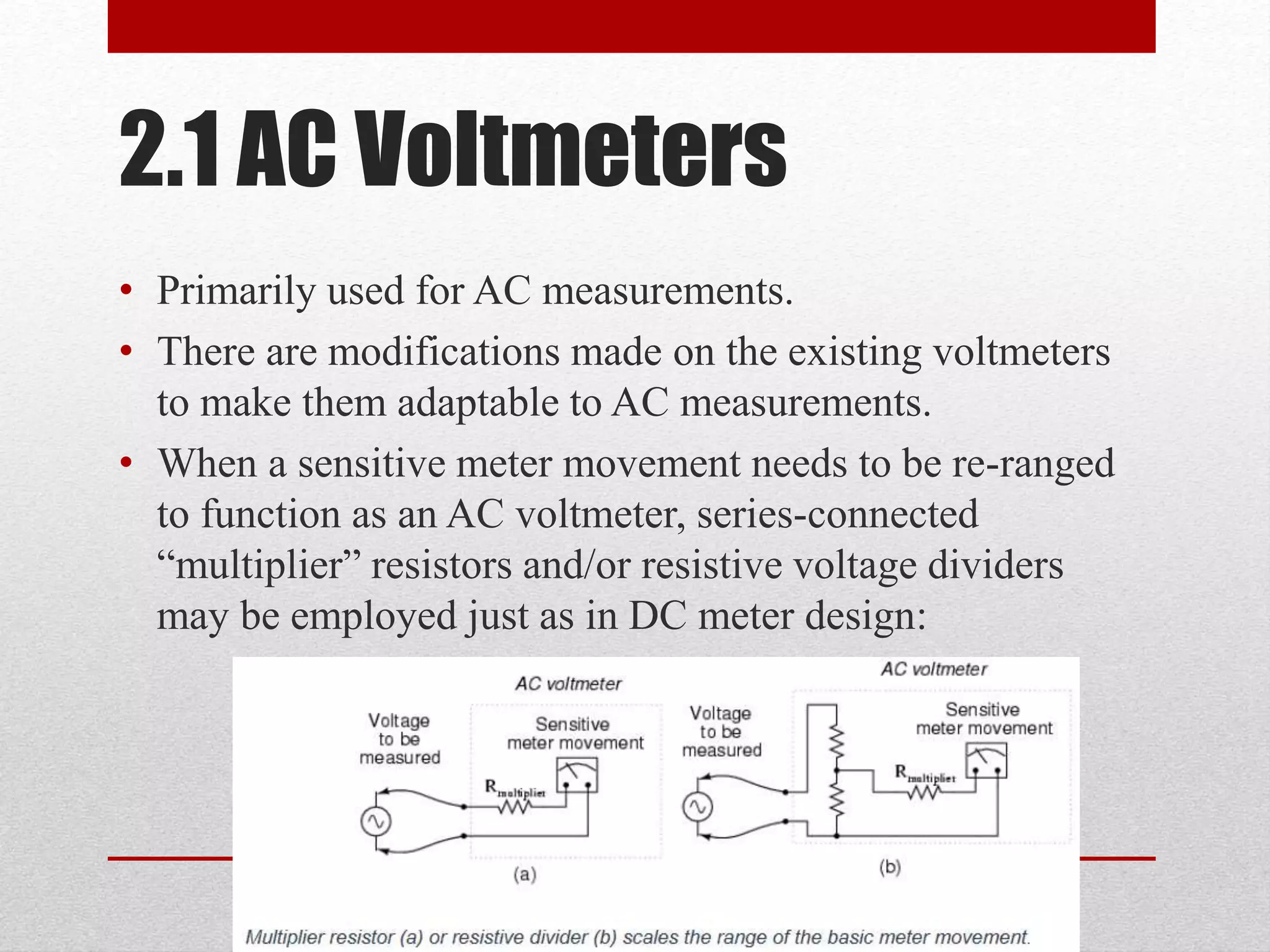 2.1 AC Voltmeters
• Primarily used for AC measurements.
• There are modifications made on the existing voltmeters
to make them adaptable to AC measurements.
• When a sensitive meter movement needs to be re-ranged
to function as an AC voltmeter, series-connected
“multiplier” resistors and/or resistive voltage dividers
may be employed just as in DC meter design:
 