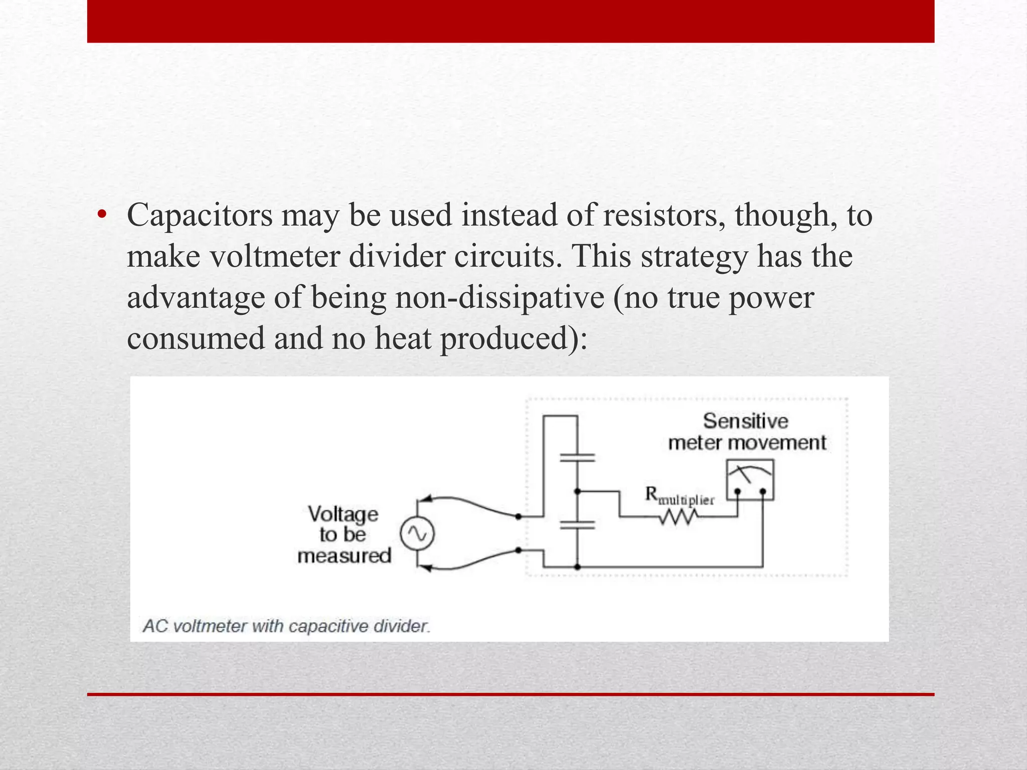 • Capacitors may be used instead of resistors, though, to
make voltmeter divider circuits. This strategy has the
advantage of being non-dissipative (no true power
consumed and no heat produced):
 