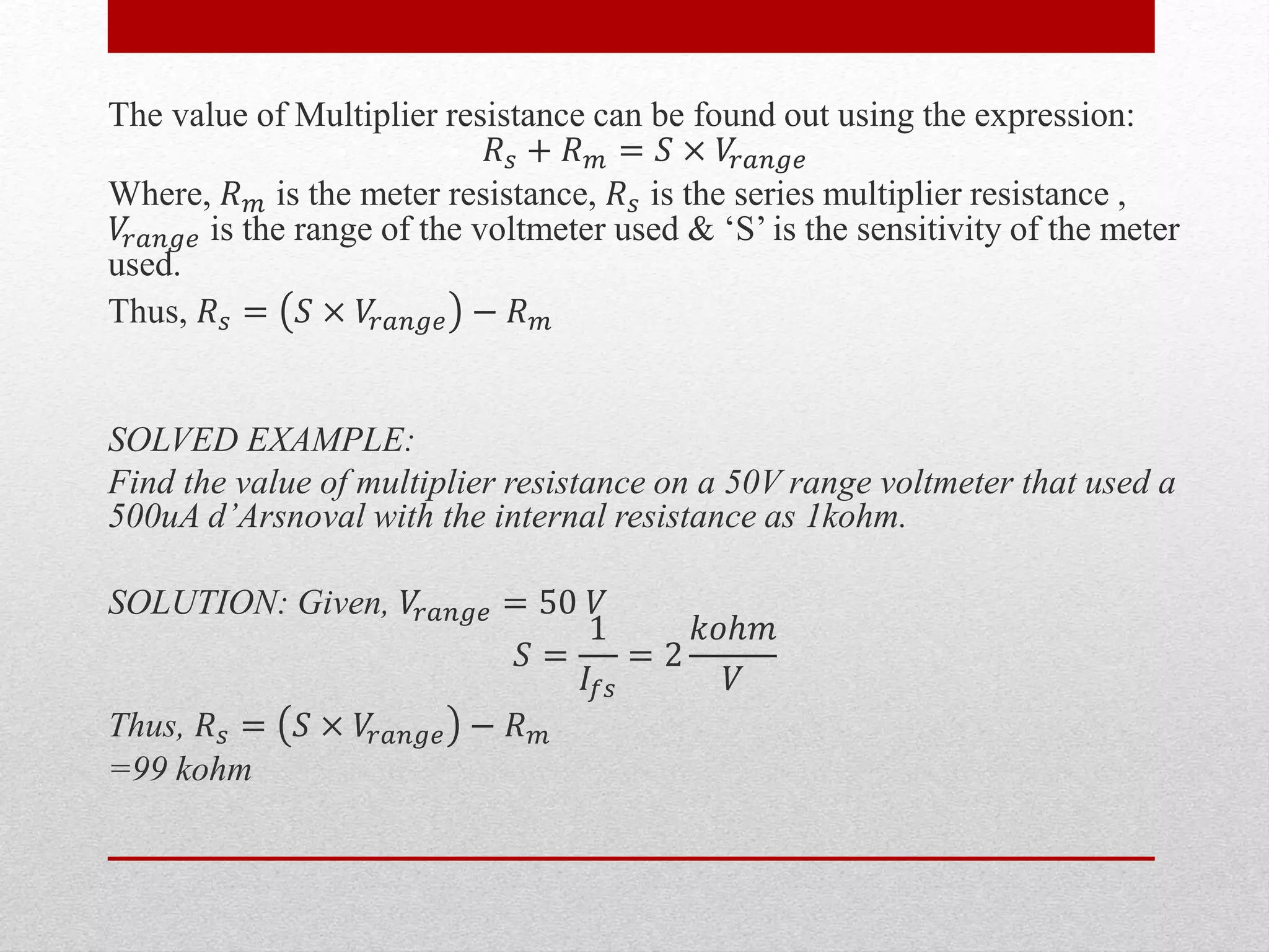The value of Multiplier resistance can be found out using the expression:
𝑅 𝑠 + 𝑅 𝑚 = 𝑆 × 𝑉𝑟𝑎𝑛𝑔𝑒
Where, 𝑅 𝑚 is the meter resistance, 𝑅 𝑠 is the series multiplier resistance ,
𝑉𝑟𝑎𝑛𝑔𝑒 is the range of the voltmeter used & ‘S’ is the sensitivity of the meter
used.
Thus, 𝑅 𝑠 = 𝑆 × 𝑉𝑟𝑎𝑛𝑔𝑒 − 𝑅 𝑚
SOLVED EXAMPLE:
Find the value of multiplier resistance on a 50V range voltmeter that used a
500uA d’Arsnoval with the internal resistance as 1kohm.
SOLUTION: Given, 𝑉𝑟𝑎𝑛𝑔𝑒 = 50 𝑉
𝑆 =
1
𝐼𝑓𝑠
= 2
𝑘𝑜ℎ𝑚
𝑉
Thus, 𝑅 𝑠 = 𝑆 × 𝑉𝑟𝑎𝑛𝑔𝑒 − 𝑅 𝑚
=99 kohm
 