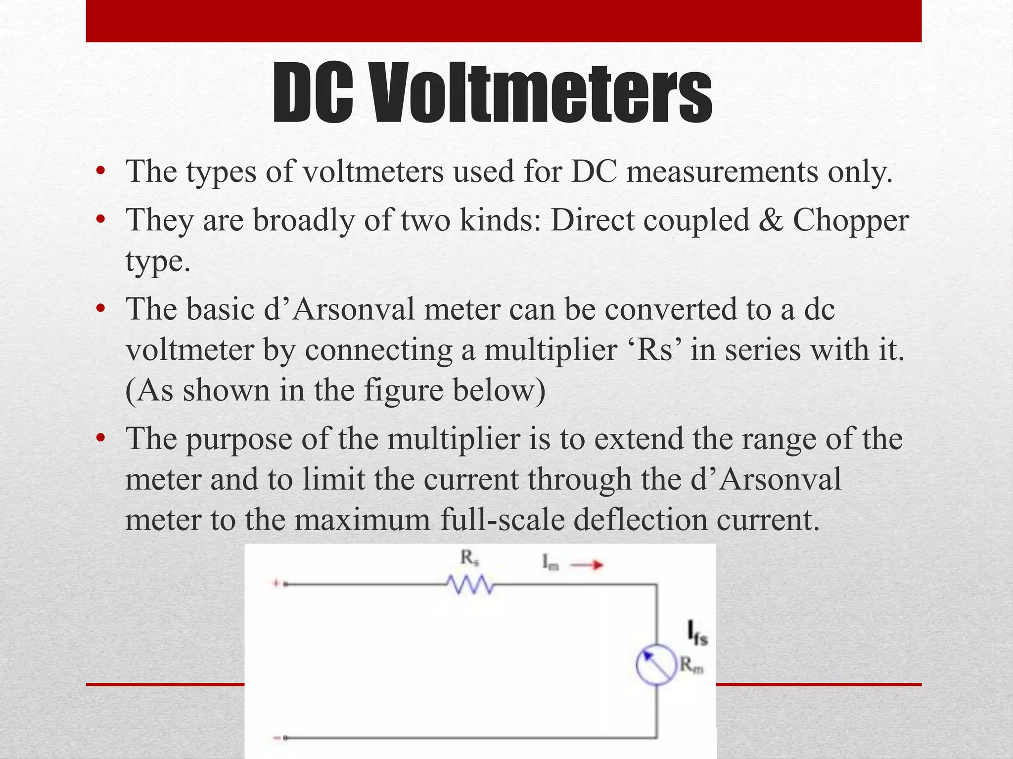 DC Voltmeters
• The types of voltmeters used for DC measurements only.
• They are broadly of two kinds: Direct coupled & Chopper
type.
• The basic d’Arsonval meter can be converted to a dc
voltmeter by connecting a multiplier ‘Rs’ in series with it.
(As shown in the figure below)
• The purpose of the multiplier is to extend the range of the
meter and to limit the current through the d’Arsonval
meter to the maximum full-scale deflection current.
 