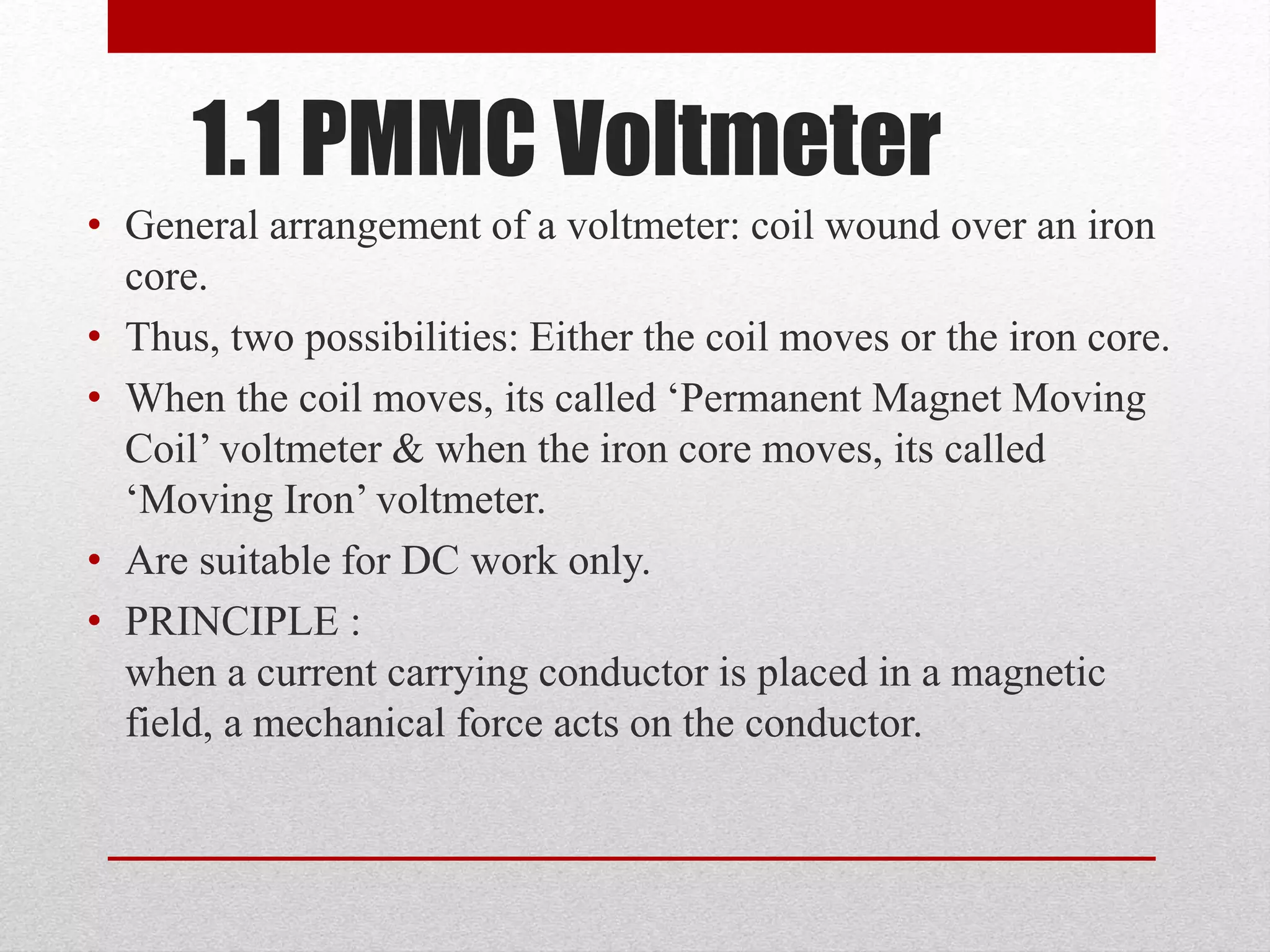 1.1 PMMC Voltmeter
• General arrangement of a voltmeter: coil wound over an iron
core.
• Thus, two possibilities: Either the coil moves or the iron core.
• When the coil moves, its called ‘Permanent Magnet Moving
Coil’ voltmeter & when the iron core moves, its called
‘Moving Iron’ voltmeter.
• Are suitable for DC work only.
• PRINCIPLE :
when a current carrying conductor is placed in a magnetic
field, a mechanical force acts on the conductor.
 
