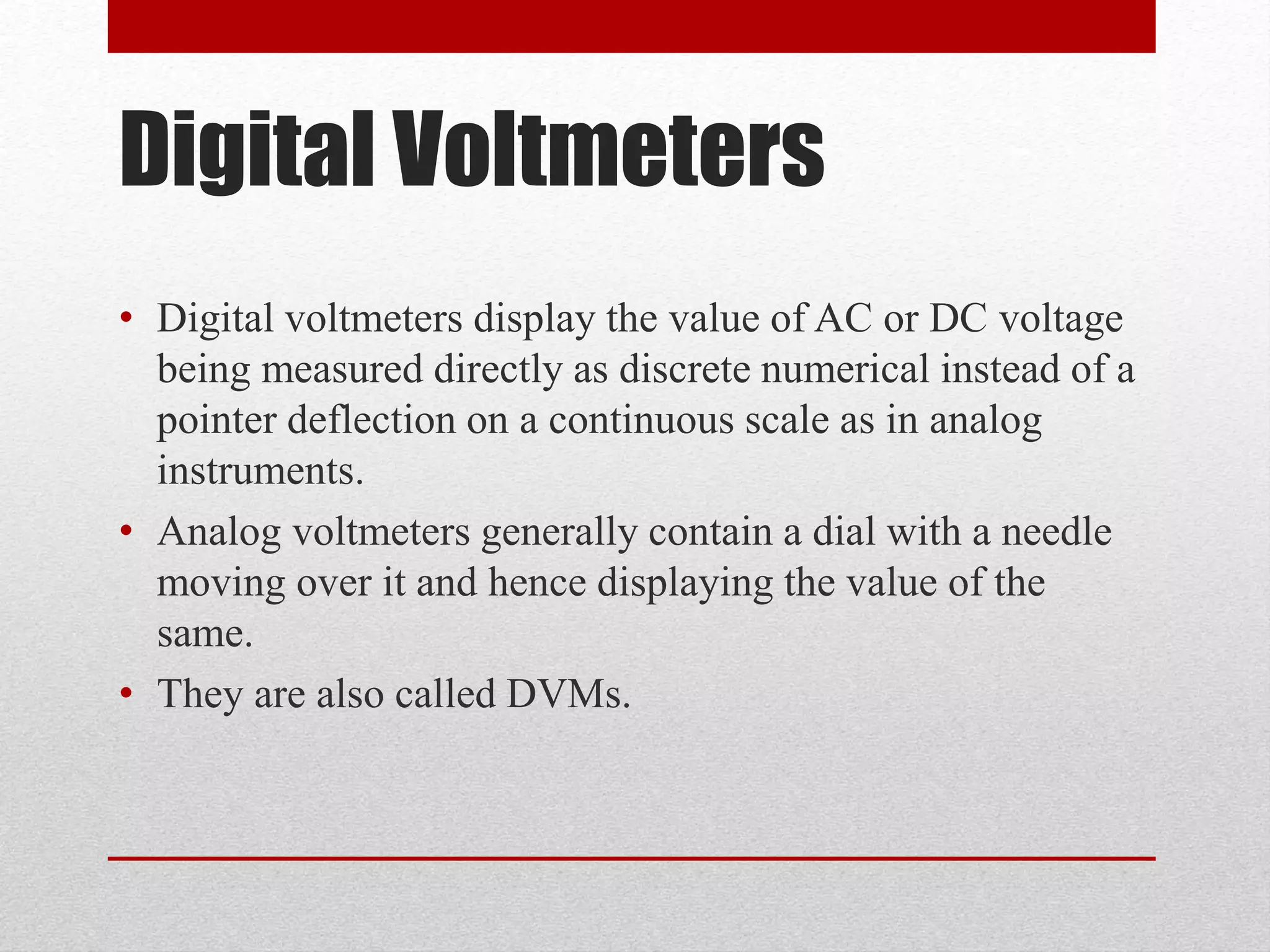 Digital Voltmeters
• Digital voltmeters display the value of AC or DC voltage
being measured directly as discrete numerical instead of a
pointer deflection on a continuous scale as in analog
instruments.
• Analog voltmeters generally contain a dial with a needle
moving over it and hence displaying the value of the
same.
• They are also called DVMs.
 