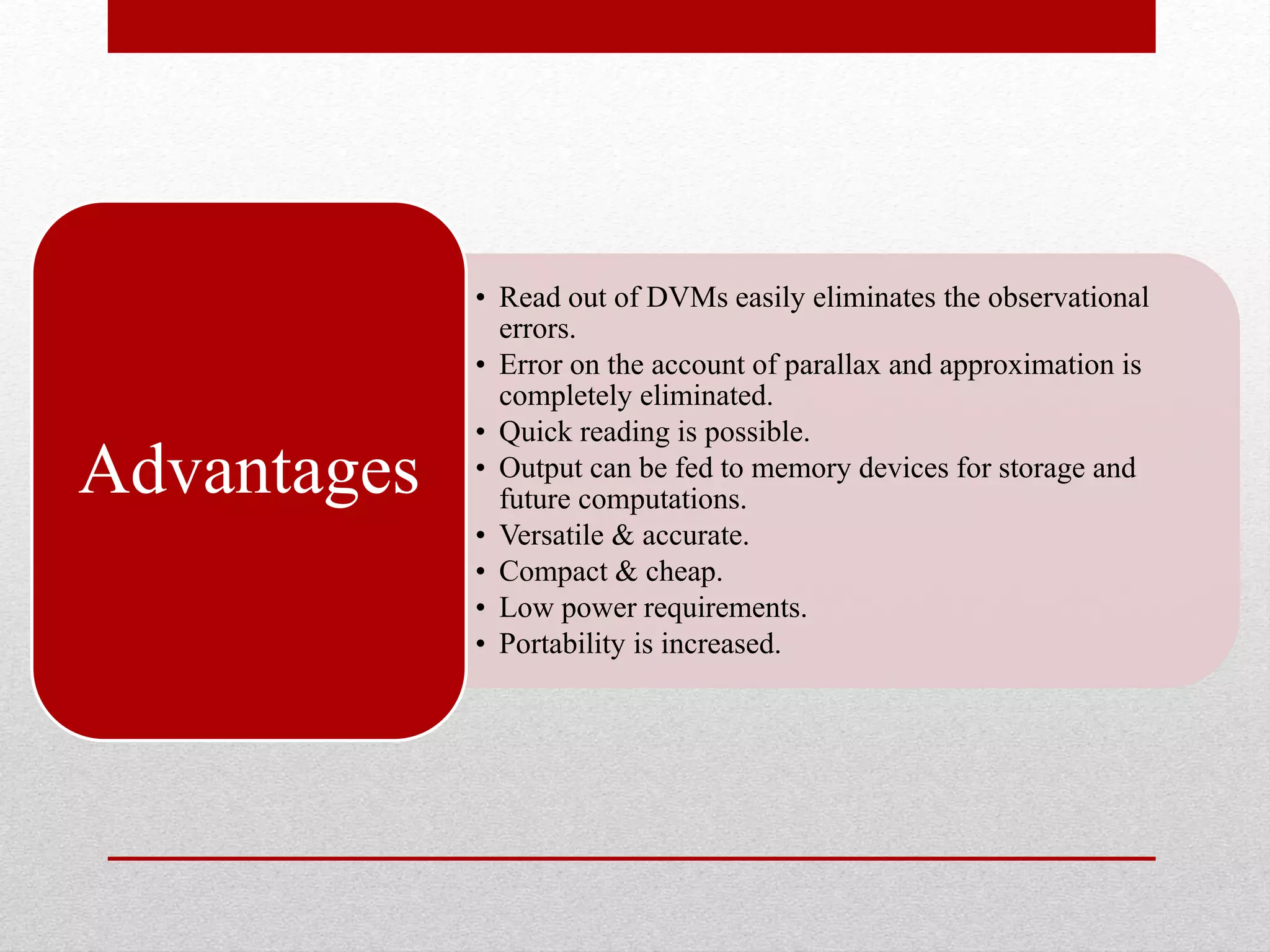 • Read out of DVMs easily eliminates the observational
errors.
• Error on the account of parallax and approximation is
completely eliminated.
• Quick reading is possible.
• Output can be fed to memory devices for storage and
future computations.
• Versatile & accurate.
• Compact & cheap.
• Low power requirements.
• Portability is increased.
Advantages
 