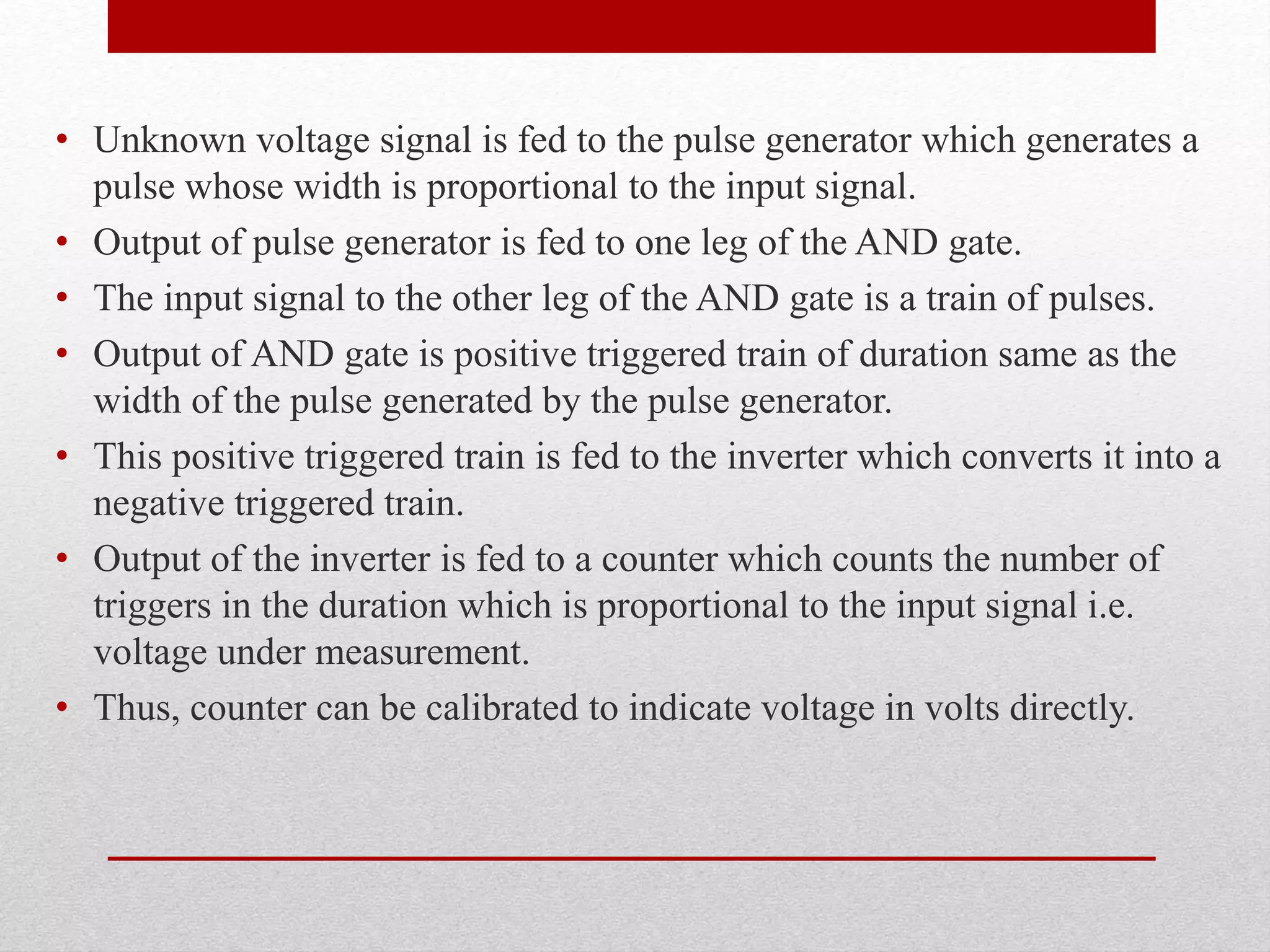 • Unknown voltage signal is fed to the pulse generator which generates a
pulse whose width is proportional to the input signal.
• Output of pulse generator is fed to one leg of the AND gate.
• The input signal to the other leg of the AND gate is a train of pulses.
• Output of AND gate is positive triggered train of duration same as the
width of the pulse generated by the pulse generator.
• This positive triggered train is fed to the inverter which converts it into a
negative triggered train.
• Output of the inverter is fed to a counter which counts the number of
triggers in the duration which is proportional to the input signal i.e.
voltage under measurement.
• Thus, counter can be calibrated to indicate voltage in volts directly.
 