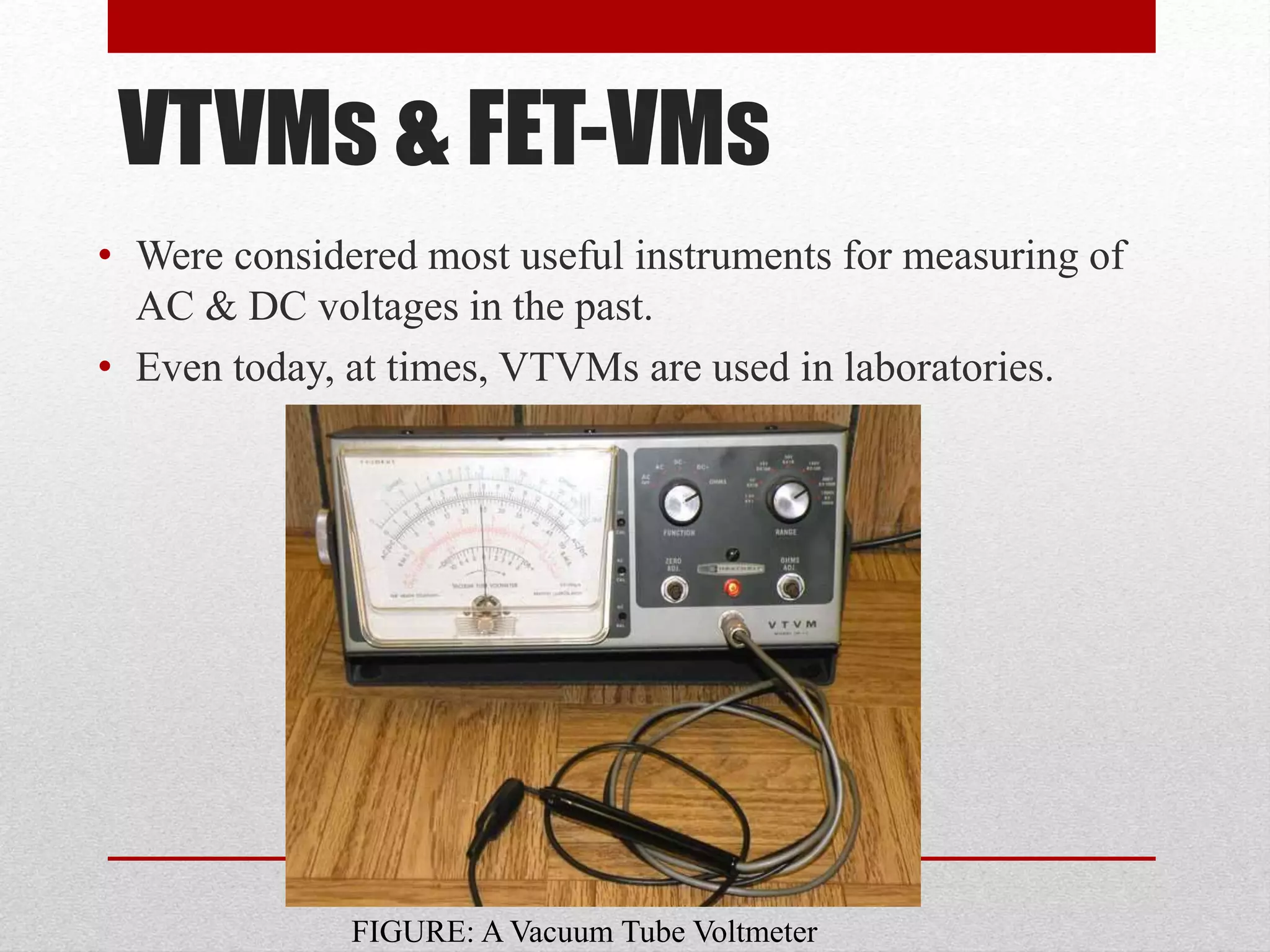 VTVMs & FET-VMs
• Were considered most useful instruments for measuring of
AC & DC voltages in the past.
• Even today, at times, VTVMs are used in laboratories.
FIGURE: A Vacuum Tube Voltmeter
 