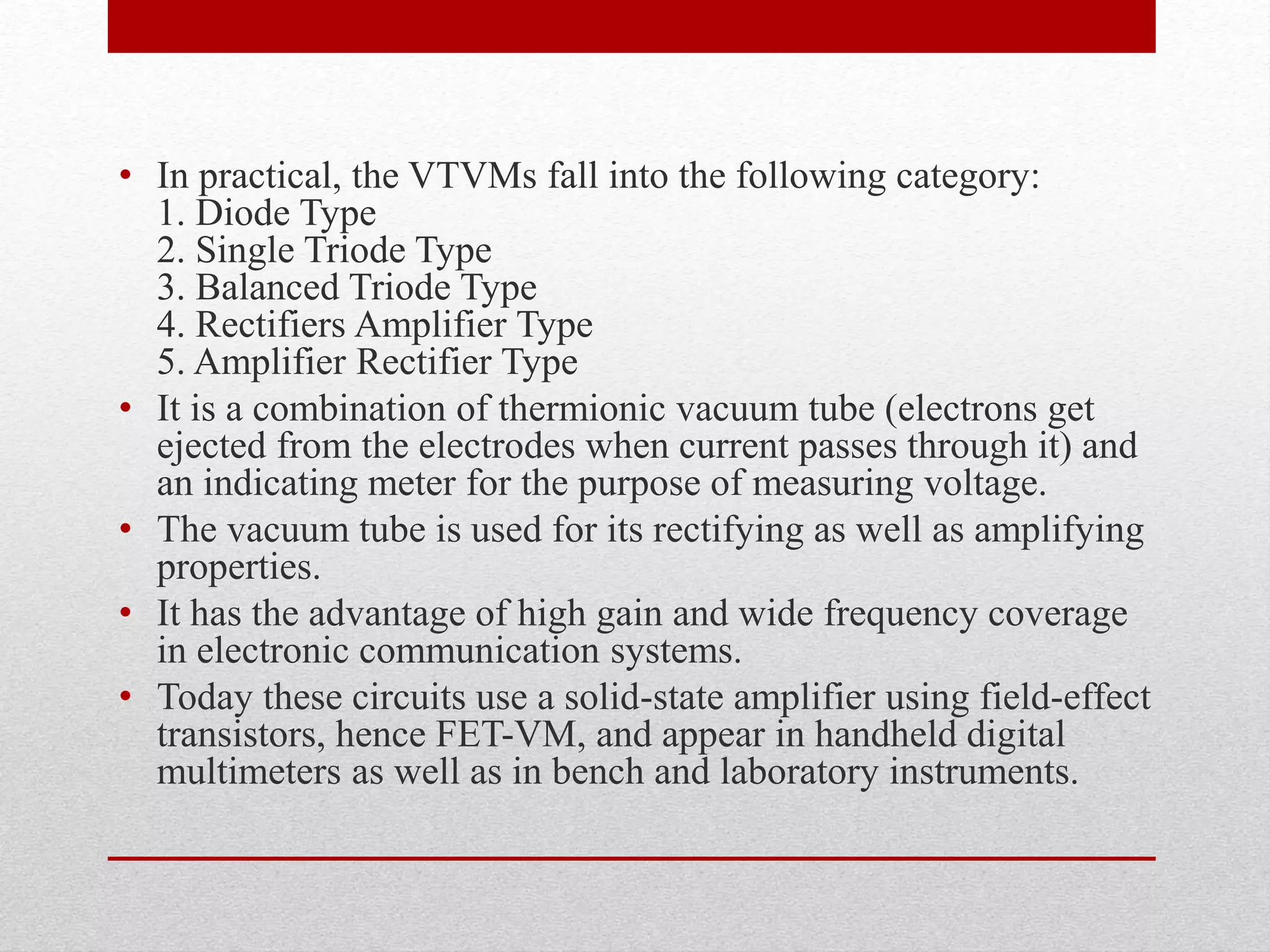 • In practical, the VTVMs fall into the following category:
1. Diode Type
2. Single Triode Type
3. Balanced Triode Type
4. Rectifiers Amplifier Type
5. Amplifier Rectifier Type
• It is a combination of thermionic vacuum tube (electrons get
ejected from the electrodes when current passes through it) and
an indicating meter for the purpose of measuring voltage.
• The vacuum tube is used for its rectifying as well as amplifying
properties.
• It has the advantage of high gain and wide frequency coverage
in electronic communication systems.
• Today these circuits use a solid-state amplifier using field-effect
transistors, hence FET-VM, and appear in handheld digital
multimeters as well as in bench and laboratory instruments.
 