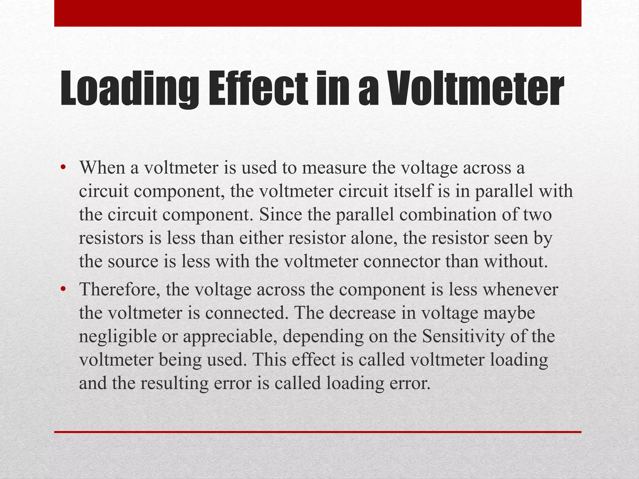 Loading Effect in a Voltmeter
• When a voltmeter is used to measure the voltage across a
circuit component, the voltmeter circuit itself is in parallel with
the circuit component. Since the parallel combination of two
resistors is less than either resistor alone, the resistor seen by
the source is less with the voltmeter connector than without.
• Therefore, the voltage across the component is less whenever
the voltmeter is connected. The decrease in voltage maybe
negligible or appreciable, depending on the Sensitivity of the
voltmeter being used. This effect is called voltmeter loading
and the resulting error is called loading error.
 