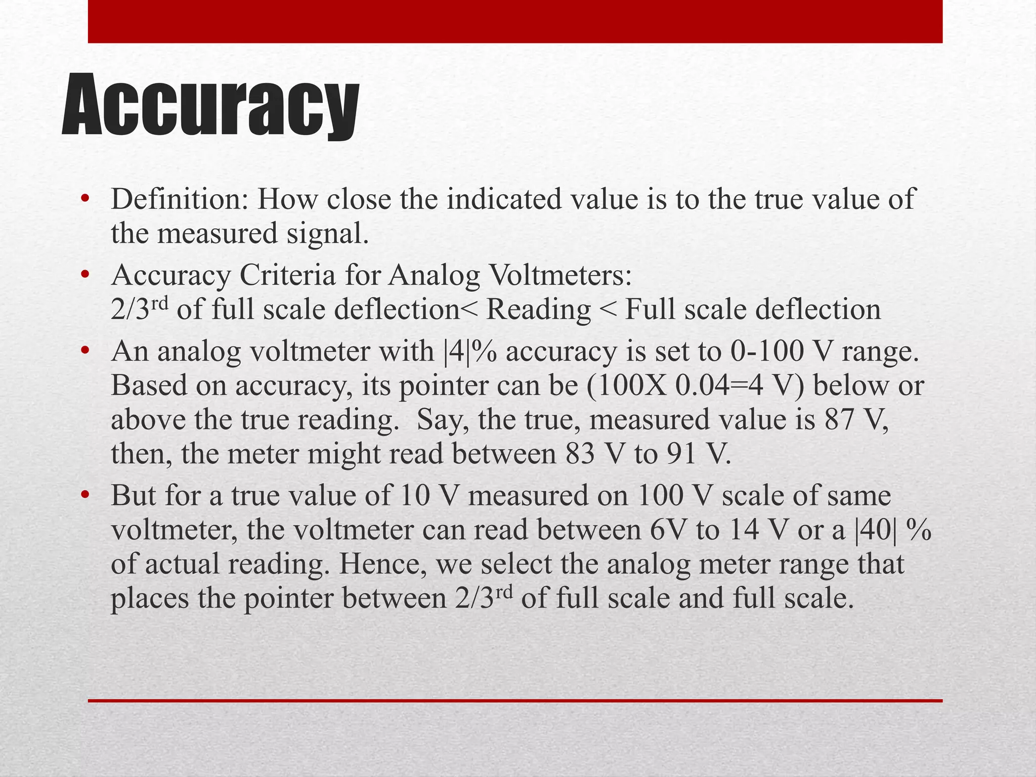 Accuracy
• Definition: How close the indicated value is to the true value of
the measured signal.
• Accuracy Criteria for Analog Voltmeters:
2/3rd of full scale deflection< Reading < Full scale deflection
• An analog voltmeter with |4|% accuracy is set to 0-100 V range.
Based on accuracy, its pointer can be (100X 0.04=4 V) below or
above the true reading. Say, the true, measured value is 87 V,
then, the meter might read between 83 V to 91 V.
• But for a true value of 10 V measured on 100 V scale of same
voltmeter, the voltmeter can read between 6V to 14 V or a |40| %
of actual reading. Hence, we select the analog meter range that
places the pointer between 2/3rd of full scale and full scale.
 