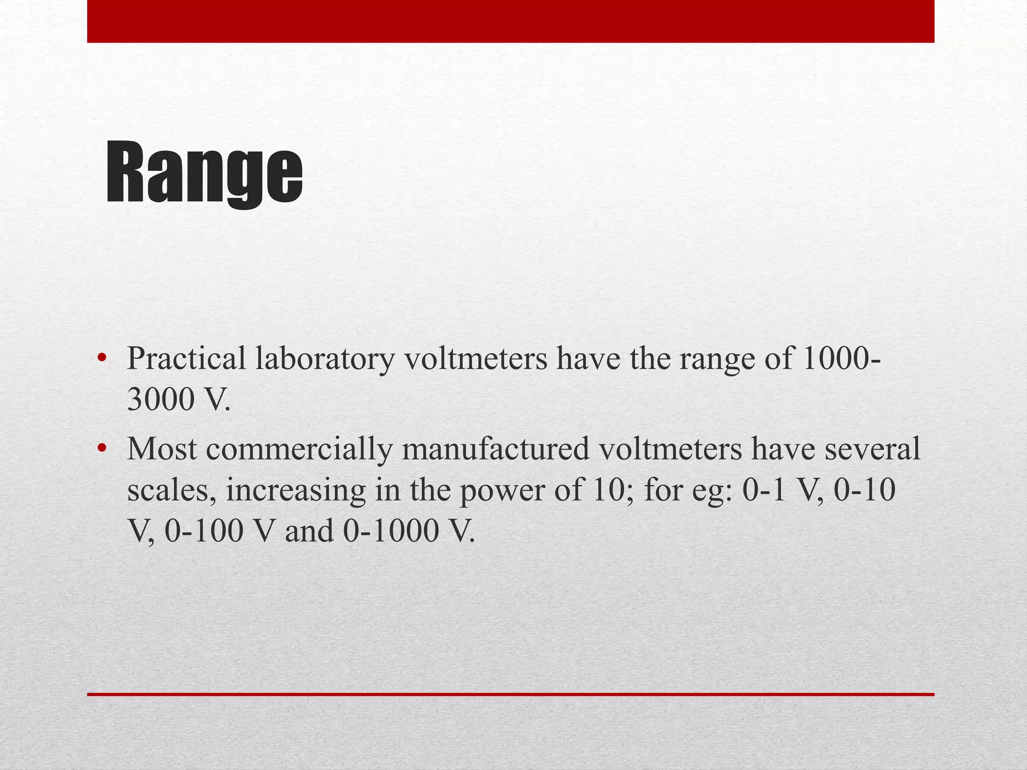 Range
• Practical laboratory voltmeters have the range of 1000-
3000 V.
• Most commercially manufactured voltmeters have several
scales, increasing in the power of 10; for eg: 0-1 V, 0-10
V, 0-100 V and 0-1000 V.
 