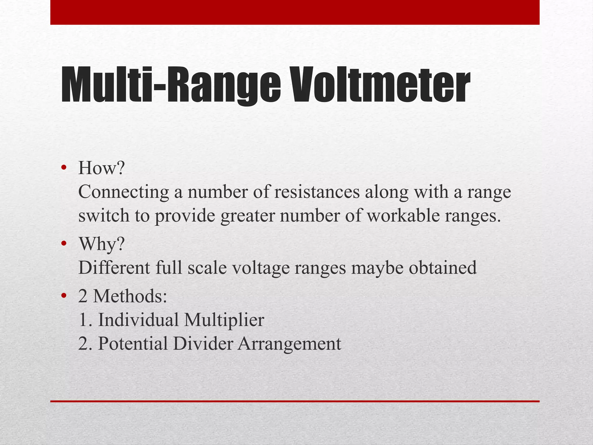Multi-Range Voltmeter
• How?
Connecting a number of resistances along with a range
switch to provide greater number of workable ranges.
• Why?
Different full scale voltage ranges maybe obtained
• 2 Methods:
1. Individual Multiplier
2. Potential Divider Arrangement
 