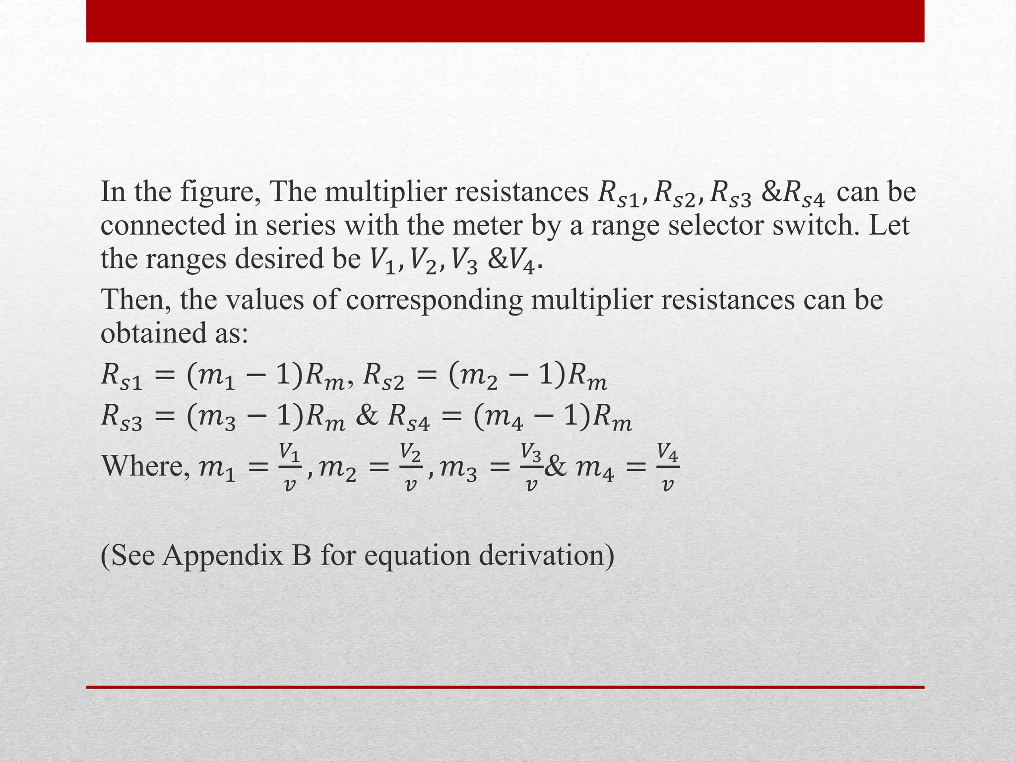 In the figure, The multiplier resistances 𝑅 𝑠1, 𝑅 𝑠2, 𝑅 𝑠3 &𝑅 𝑠4 can be
connected in series with the meter by a range selector switch. Let
the ranges desired be 𝑉1, 𝑉2, 𝑉3 &𝑉4.
Then, the values of corresponding multiplier resistances can be
obtained as:
𝑅 𝑠1 = (𝑚1 − 1)𝑅 𝑚, 𝑅 𝑠2 = 𝑚2 − 1 𝑅 𝑚
𝑅 𝑠3 = (𝑚3 − 1)𝑅 𝑚 & 𝑅 𝑠4 = (𝑚4 − 1)𝑅 𝑚
Where, 𝑚1 =
𝑉1
𝑣
, 𝑚2 =
𝑉2
𝑣
, 𝑚3 =
𝑉3
𝑣
& 𝑚4 =
𝑉4
𝑣
(See Appendix B for equation derivation)
 