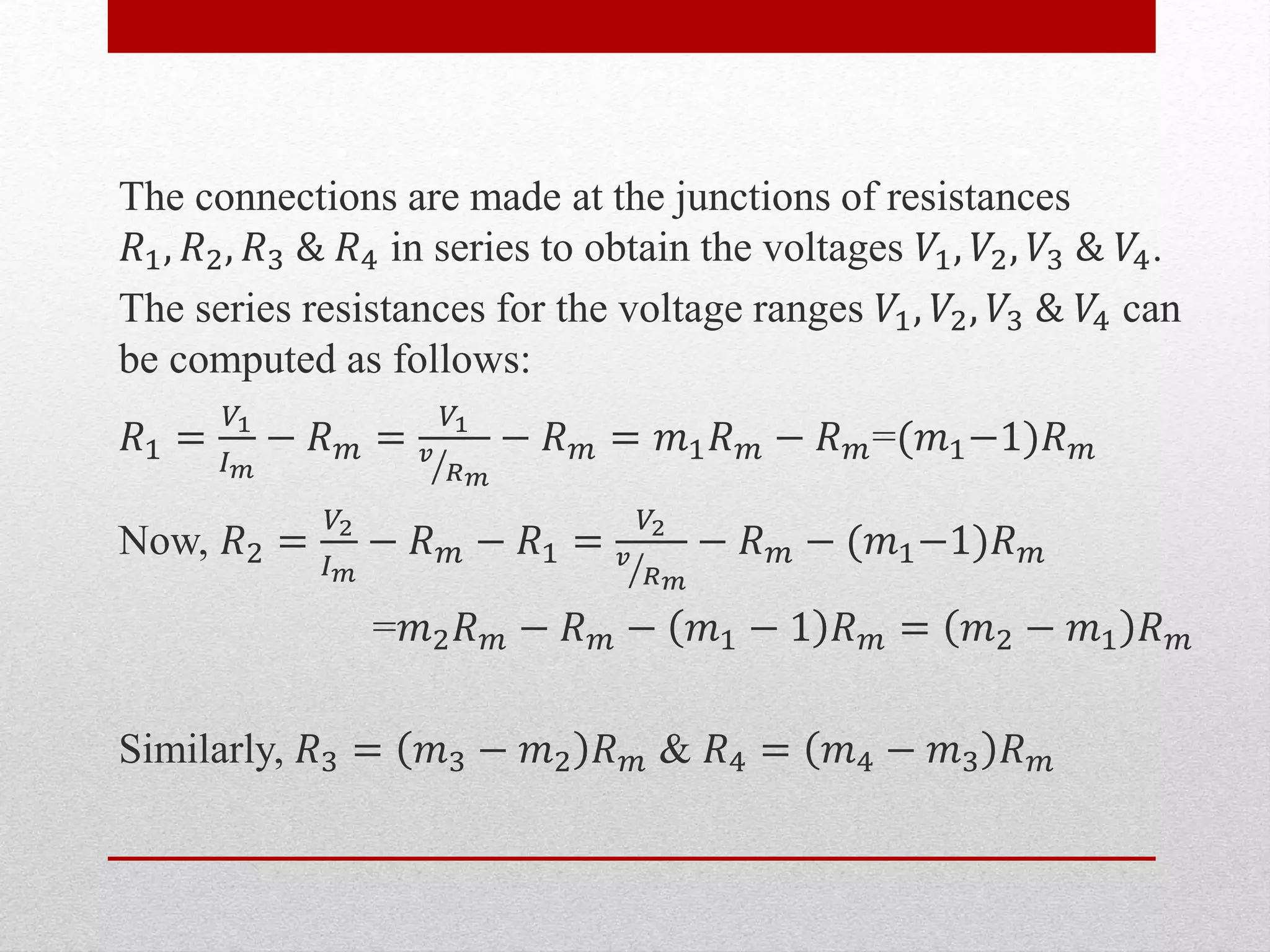 The connections are made at the junctions of resistances
𝑅1, 𝑅2, 𝑅3 & 𝑅4 in series to obtain the voltages 𝑉1, 𝑉2, 𝑉3 & 𝑉4.
The series resistances for the voltage ranges 𝑉1, 𝑉2, 𝑉3 & 𝑉4 can
be computed as follows:
𝑅1 =
𝑉1
𝐼 𝑚
− 𝑅 𝑚 =
𝑉1
𝑣
𝑅 𝑚
− 𝑅 𝑚 = 𝑚1 𝑅 𝑚 − 𝑅 𝑚=(𝑚1−1)𝑅 𝑚
Now, 𝑅2 =
𝑉2
𝐼 𝑚
− 𝑅 𝑚 − 𝑅1 =
𝑉2
𝑣
𝑅 𝑚
− 𝑅 𝑚 − (𝑚1−1)𝑅 𝑚
=𝑚2 𝑅 𝑚 − 𝑅 𝑚 − 𝑚1 − 1 𝑅 𝑚 = 𝑚2 − 𝑚1 𝑅 𝑚
Similarly, 𝑅3 = 𝑚3 − 𝑚2 𝑅 𝑚 & 𝑅4 = 𝑚4 − 𝑚3 𝑅 𝑚
 