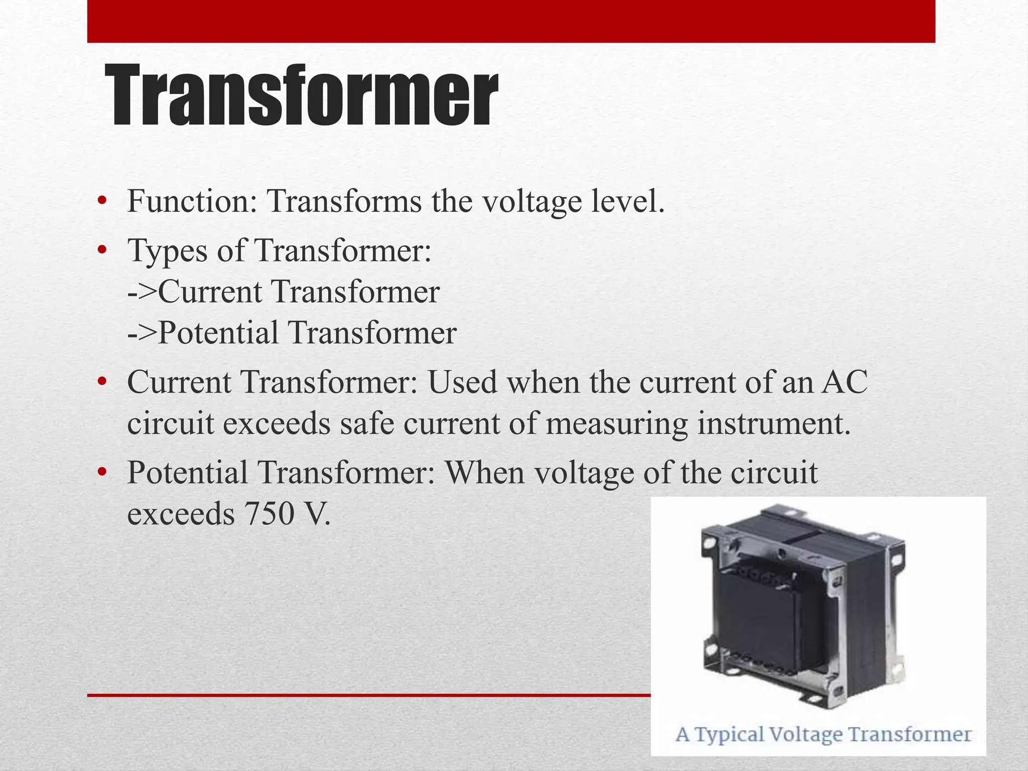 Transformer
• Function: Transforms the voltage level.
• Types of Transformer:
->Current Transformer
->Potential Transformer
• Current Transformer: Used when the current of an AC
circuit exceeds safe current of measuring instrument.
• Potential Transformer: When voltage of the circuit
exceeds 750 V.
 